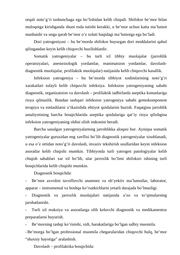 orqali noto’g’ri tushunchaga ega bo’lishidan kelib chiqadi. Shifokor be’mor bilan
muloqotga kirishganda shuni esda tutishi kerakki, u be’mor uchun katta ma’lumot
manbaidir va unga qarab be’mor o’z xolati haqidagi ma’lumotga ega bo’ladi.
Dori yatrogeniyasi – bu be’morda shifokor buyurgan dori moddalarini qabul
qilingandan keyin kelib chiquvchi buzilishlardir.
Somatik  yatrogeniyalar  –  bu  turli  xil  tibbiy  muolajalar  (jarrohlik
operatsiyalari,  anesteziologik  yordamlar,  reanimatsion  yordamlar,  davolash-
diagnostik muolajalar, profilaktik muolajalar) natijasida kelib chiquvchi kasallik.
Infeksion  yatrogeniya  –  bu  be’morda  tibbiyot  xodimlarining  noto’g’ri
xarakatlari  tufayli  kelib chiquvchi  infeksiya.  Infeksion  yatrogeniyaning sababi
diagnostik, organizatsion va davolash – profilaktik tadbirlarda aseptika konunlariga
rioya qilmaslik. Bundan tashqari infeksion yatrogeniya sababi gemokomponent
terapiya va emlashlarni o’tkazishda ehtiyot qoidalarini buzish. Faqatgina jarrohlik
amaliyotining barcha bosqichlarida aseptika qoidalariga qat’iy rioya qilishgina
infeksion yatrogeniyaning oldini olish imkonini beradi.
Barcha sanalgan yatrogeniyalarning jarrohlikka aloqasi bor. Ayniqsa somatik
yatrogeniyalar guruxidan eng xavflisi bo’lib diagnostik yatrogeniyalar xisoblanadi,
u esa o’z ortidan noto’g’ri davolash, invaziv tekshirish usullaridan keyin infeksion
asoratlar  kelib  chiqishi  mumkin.  Tibbiyotda  turli  yatrogen  patologiyalar  kelib
chiqish  sabablari  xar  xil  bo’lib, ular  jarroxlik  bo’limi  shifokori  ishining turli
bosqichlarida kelib chiqishi mumkin.
Diagnostik bosqichda:
-
Be’mor axvolini tavsiflovchi anamnez va ob’yektiv ma’lumotlar, laborator,
apparat – instrumental va boshqa ko’rsatkichlarni yetarli darajada bo’lmasligi.
-
Diagnostik  va  jarroxlik  muolajalari  natijasida  a’zo  va  to’qimalarning
jarohatlanishi.
-
Turli xil reaksiya va asoratlarga olib keluvchi diagnostik va medikamentoz
preparatlarni buyurish. 
-
Be’morning tashqi ko’rinishi, xidi, harakatlariga bo’lgan salbiy muomila.
- Be’morga bo’lgan professional muomila chegaralaridan chiquvchi hulq, be’mor
“shaxsiy hayotiga” aralashish.
        Davolash – profilaktika bosqichida:
