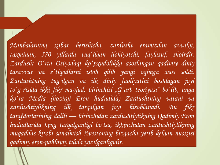 Manbalarning
xabar
berishicha,
zardusht
eramizdan
avvalgi,
taxminan, 570 yillarda tugʻilgan ilohiyotchi, faylasuf, shoirdir.
Zardusht Oʻrta Osiyodagi koʻpxudolikka asoslangan qadimiy diniy
tasavvur va eʼtiqodlarni isloh qilib yangi oqimga asos soldi.
Zardushtning tug‘ilgan va ilk diniy faoliyatini boshlagan joyi
toʻgʻrisida ikki fikr mavjud: birinchisi „Gʻarb teoriyasi“ boʻlib, unga
koʻra Media (hozirgi Eron hududida) Zardushtning vatani va
zardushtiylikning
ilk
tarqalgan
joyi
hisoblanadi.
Bu
fikr
tarafdorlarining dalili — birinchidan zardushtiylikning Qadimiy Eron
hududlarida keng tarqalganligi bo‘lsa, ikkinchidan zardushtiylikning
muqaddas kitobi sanalmish Avestoning bizgacha yetib kelgan nusxasi
qadimiy eron-pahlaviy tilida yozilganligidir.
