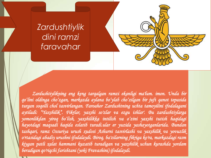 Zardushtiylik
dini ramzi
faravahar
Zardushtiylikning eng keng tarqalgan ramzi ekanligi ma'lum. imon. Unda bir
qo‘lini oldinga cho‘zgan, markazda aylana bo‘ylab cho‘zilgan bir juft qanot tepasida
turgan soqolli chol tasvirlangan. Faroahor Zardushtning uchta tamoyilini ifodalagani
aytiladi: “Yaxshilik”. Fikrlar, yaxshi so'zlar va ezgu ishlar'. Bu zardushtiylarga
yomonlikdan yiroq bo‘lish, yaxshilikka intilish va o‘zini yaxshi tutish haqidagi
hayotdagi maqsadi haqida eslatib turadi.ular er yuzida yashayotganlarida. Bundan
tashqari, ramz Ossuriya urush xudosi Ashurni tasvirlashi va yaxshilik va yovuzlik
o'rtasidagi abadiy urushni ifodalaydi. Biroq, ba'zilarning fikriga ko'ra, markazdagi rasm
kiygan patli xalat hammani kuzatib turadigan va yaxshilik uchun kurashda yordam
beradigan qo'riqchi farishtani (yoki Fravashini) ifodalaydi.
