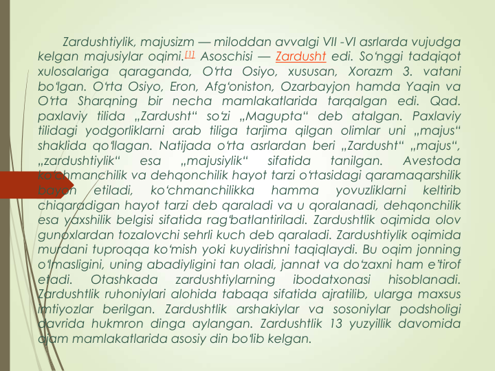 Zardushtiylik, majusizm — miloddan avvalgi VII -VI asrlarda vujudga
kelgan majusiylar oqimi.[1] Asoschisi — Zardusht edi. Soʻnggi tadqiqot
xulosalariga
qaraganda,
Oʻrta Osiyo,
xususan,
Xorazm
3.
vatani
boʻlgan. Oʻrta Osiyo, Eron, Afgʻoniston, Ozarbayjon hamda Yaqin va
Oʻrta
Sharqning
bir
necha
mamlakatlarida tarqalgan
edi.
Qad.
paxlaviy tilida „Zardusht“ soʻzi „Magupta“ deb atalgan. Paxlaviy
tilidagi yodgorliklarni arab tiliga tarjima qilgan olimlar uni „majus“
shaklida qoʻllagan. Natijada oʻrta asrlardan beri „Zardusht“ „majus“,
„zardushtiylik“
esa
„majusiylik“
sifatida
tanilgan.
Avestoda
koʻchmanchilik va dehqonchilik hayot tarzi oʻrtasidagi qaramaqarshilik
bayon
etiladi,
koʻchmanchilikka
hamma
yovuzliklarni
keltirib
chiqaradigan hayot tarzi deb qaraladi va u qoralanadi, dehqonchilik
esa yaxshilik belgisi sifatida ragʻbatlantiriladi. Zardushtlik oqimida olov
gunoxlardan tozalovchi sehrli kuch deb qaraladi. Zardushtiylik oqimida
murdani tuproqqa koʻmish yoki kuydirishni taqiqlaydi. Bu oqim jonning
oʻlmasligini, uning abadiyligini tan oladi, jannat va doʻzaxni ham eʼtirof
etadi.
Otashkada
zardushtiylarning
ibodatxonasi
hisoblanadi.
Zardushtlik ruhoniylari alohida tabaqa sifatida ajratilib, ularga maxsus
imtiyozlar berilgan. Zardushtlik arshakiylar va sosoniylar podsholigi
davrida hukmron dinga aylangan. Zardushtlik 13 yuzyillik davomida
ajam mamlakatlarida asosiy din boʻlib kelgan.
