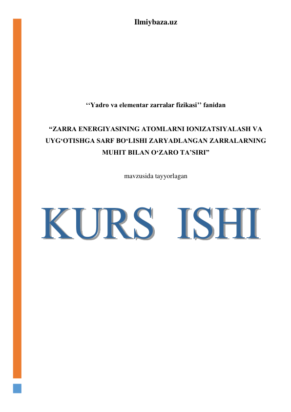 Ilmiybaza.uz 
 
 
 
 
 
 
 
 
‘‘Yadro va elementar zarralar fizikasi’’ fanidan 
 
“ZARRA ENERGIYASINING ATOMLARNI IONIZATSIYALASH VA 
UYG‘OTISHGA SARF BO‘LISHI ZARYADLANGAN ZARRALARNING 
MUHIT BILAN O‘ZARO TA’SIRI” 
 
mavzusida tayyorlagan 
 
 
 
 
 
 
