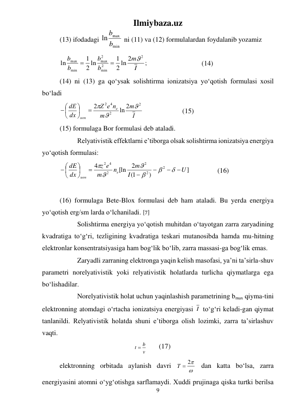 Ilmiybaza.uz 
9 
 
(13) ifodadagi 
min
max
ln b
b
 ni (11) va (12) formulalardan foydalanib yozamiz 
;
2 ln 2
1
2 ln
1
ln
2
2
min
2
max
min
max
I
m
b
b
b
b



 
 
 
 (14) 
(14) ni (13) ga qо‘ysak solishtirma ionizatsiya yо‘qotish formulasi xosil 
bо‘ladi 
I
m
m
e n
Z
dx
dE
e
ион
2
2
2 4
ln 2
2


 






   
 
(15) 
(15) formulaga Bor formulasi deb ataladi. 
 
Relyativistik effektlarni e’tiborga olsak solishtirma ionizatsiya energiya 
yо‘qotish formulasi: 
]
)
1(
2
[ln
4
2
2
2
2
4
2
U
I
m
n
m
e
z
dx
dE
e
ион










 






  
 
(16) 
 
(16) formulaga Bete-Blox formulasi deb ham ataladi. Bu yerda energiya 
yо‘qotish erg/sm larda о‘lchaniladi. [7] 
 
Solishtirma energiya yо‘qotish muhitdan о‘tayotgan zarra zaryadining 
kvadratiga tо‘g‘ri, tezligining kvadratiga teskari mutanosibda hamda mu-hitning 
elektronlar konsentratsiyasiga ham bog‘lik bо‘lib, zarra massasi-ga bog‘lik emas. 
 
Zaryadli zarraning elektronga yaqin kelish masofasi, ya’ni ta’sirla-shuv 
parametri norelyativistik yoki relyativistik holatlarda turlicha qiymatlarga ega 
bо‘lishadilar. 
 
Norelyativistik holat uchun yaqinlashish parametrining bmax qiyma-tini 
elektronning atomdagi о‘rtacha ionizatsiya energiyasi I  tо‘g‘ri keladi-gan qiymat 
tanlanildi. Relyativistik holatda shuni e’tiborga olish lozimki, zarra ta’sirlashuv 
vaqti. 
                                           
v
t  b
       (17)  
 
elektronning orbitada aylanish davri 

T  2
 dan katta bо‘lsa, zarra 
energiyasini atomni о‘yg‘otishga sarflamaydi. Xuddi prujinaga qiska turtki berilsa 
