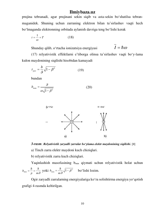 Ilmiybaza.uz 
10 
 
prujina tebranadi, agar prujinani sekin siqib va asta-sekin bо‘shatilsa tebran-
maganidek. Shuning uchun zarraning elektron bilan ta’sirlashuv vaqti hech 
bо‘lmaganda elektronning orbitada aylanish davriga teng bо‘lishi kerak 
T
t

 
1
  
 
 
(18) 
Shunday qilib, о‘rtacha ionizatsiya energiyasi 
 
I  
 
(17) relyativistik effektlarni e’tiborga olinsa ta’sirlashuv vaqti bо‘y-lama 
kulon maydonining siqilishi hisobidan kamayadi  
2
1



t рел  b
  
 
 (19) 
bundan 
2
max
1





b
   
 
 
(20) 
 
 
3-rasm. Relyativistik zaryadli zarralar bо‘ylama elektr maydonining siqilishi. [8] 
a) Tinch zarra elektr maydoni kuch chiziqlari. 
b) relyativistik zarra kuch chiziqlari. 
Yaqinlashish masofasining bmin qiymati uchun relyativistik holat uchun 
m
p
b
  
min 
 yoki 
2
min
1



 m
b

  bо‘lishi lozim. 
Ogir zaryadli zarralarning energiyalariga kо‘ra solishtirma energiya yо‘qotish 
grafigi 4-rasmda keltirilgan.  
