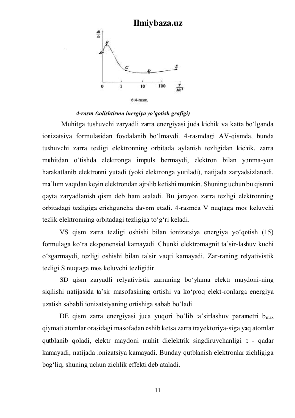 Ilmiybaza.uz 
11 
 
 
  
4-rasm (solishtirma inergiya yo’qotish grafigi) 
 Muhitga tushuvchi zaryadli zarra energiyasi juda kichik va katta bо‘lganda 
ionizatsiya formulasidan foydalanib bо‘lmaydi. 4-rasmdagi AV-qismda, bunda 
tushuvchi zarra tezligi elektronning orbitada aylanish tezligidan kichik, zarra 
muhitdan о‘tishda elektronga impuls bermaydi, elektron bilan yonma-yon 
harakatlanib elektronni yutadi (yoki elektronga yutiladi), natijada zaryadsizlanadi, 
ma’lum vaqtdan keyin elektrondan ajralib ketishi mumkin. Shuning uchun bu qismni 
qayta zaryadlanish qism deb ham ataladi. Bu jarayon zarra tezligi elektronning 
orbitadagi tezligiga erishguncha davom etadi. 4-rasmda V nuqtaga mos keluvchi 
tezlik elektronning orbitadagi tezligiga tо‘g‘ri keladi. 
VS qism zarra tezligi oshishi bilan ionizatsiya energiya yо‘qotish (15) 
formulaga kо‘ra eksponensial kamayadi. Chunki elektromagnit ta’sir-lashuv kuchi 
о‘zgarmaydi, tezligi oshishi bilan ta’sir vaqti kamayadi. Zar-raning relyativistik 
tezligi S nuqtaga mos keluvchi tezligidir. 
SD qism zaryadli relyativistik zarraning bо‘ylama elektr maydoni-ning 
siqilishi natijasida ta’sir masofasining ortishi va kо‘proq elekt-ronlarga energiya 
uzatish sababli ionizatsiyaning ortishiga sabab bо‘ladi. 
DE qism zarra energiyasi juda yuqori bо‘lib ta’sirlashuv parametri bmax 
qiymati atomlar orasidagi masofadan oshib ketsa zarra trayektoriya-siga yaq atomlar 
qutblanib qoladi, elektr maydoni muhit dielektrik singdiruvchanligi  - qadar 
kamayadi, natijada ionizatsiya kamayadi. Bunday qutblanish elektronlar zichligiga 
bog‘liq, shuning uchun zichlik effekti deb ataladi. 
