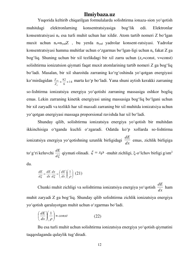 Ilmiybaza.uz 
12 
 
Yuqorida keltirib chiqarilgan formulalarda solishtirma ionaza-sion yо‘qotish 
muhitdagi 
elektronlarning 
konsentratsiyasiga 
bog‘lik 
edi. 
Elektronlar 
konsentratsiyasi ne esa turli muhit uchun har xildir. Atom tartib nomeri Z bо‘lgan 
muxit uchun ne=nyadZ , bu yerda nyad yadrolar konsent-ratsiyasi. Yadrolar 
konsentratsiyasi hamma muhitlar uchun о‘zgarmas bо‘lgan-ligi uchun ne fakat Z ga 
bog‘liq. Shuning uchun bir xil tezlikdagi bir xil zarra uchun (ze=const, v=const) 
solishtirma ionizatsion qiymati faqat muxit atomlarining tartib nomeri Z ga bog‘liq 
bо‘ladi. Masalan, bir xil sharoitda zarraning kо‘rg‘oshinda yо‘qotgan energiyasi 
kо‘mirdagidan 
14
6
82 

C
Pb
Z
Z
 marta kо‘p bо‘ladi. Yana shuni aytish kerakki zarraning 
so-lishtirma ionizatsiya energiya yо‘qotishi zarraning massasiga oshkor bogliq 
emas. Lekin zarraning kinetik energiyasi uning massasiga bog‘liq bо‘lgani uchun 
bir xil zaryadli va tezlikli har xil massali zarraning bir xil muhitda ionizatsiya uchun 
yо‘qotgan energiyasi massaga proporsional ravishda har xil bо‘ladi.  
Shunday qilib, solishtirma ionizatsiya energiya yо‘qotish bir muhitdan 
ikkinchisiga о‘tganda kuchli о‘zgaradi. Odatda kо‘p xollarda so-lishtirma 
ionizatsiya energiya yо‘qotishning uzunlik birligidagi dx
dE  emas, zichlik birligiga 
tо‘g‘ri keluvchi 
d
dE  qiymati olinadi. 


 x
 -muhit zichligi, -о‘lchov birligi g/sm2 
da. 







 




1
dx
dE
d
dx
dx
dE
d
dE
 (21) 
Chunki muhit zichligi va solishtirma ionizatsiya energiya yо‘qotish dx
dE  ham 
muhit zaryadi Z ga bog‘liq. Shunday qilib solishtirma zichlik ionizatsiya energiya 
yо‘qotish qaralayotgan muhit uchun о‘zgarmas bо‘ladi. 
const
dx
dE
 











1
  
 
 (22) 
Bu esa turli muhit uchun solishtirma ionizatsiya energiya yо‘qotish qiymatini 
taqqoslaganda qulaylik tug‘diradi.  
