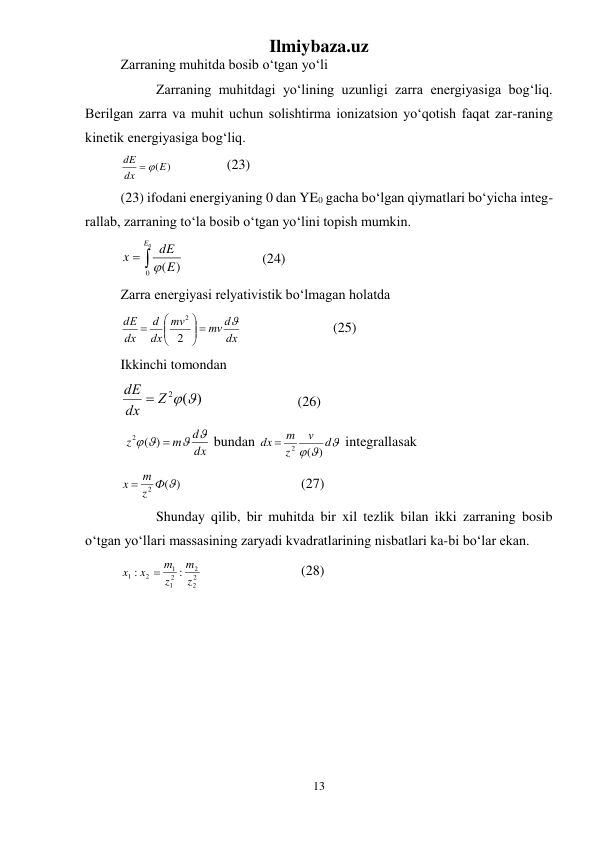Ilmiybaza.uz 
13 
 
Zarraning muhitda bosib о‘tgan yо‘li 
 
Zarraning muhitdagi yо‘lining uzunligi zarra energiyasiga bog‘liq. 
Berilgan zarra va muhit uchun solishtirma ionizatsion yо‘qotish faqat zar-raning 
kinetik energiyasiga bog‘liq.  
(E)
dx
dE
 
  
 
(23) 
(23) ifodani energiyaning 0 dan YE0 gacha bо‘lgan qiymatlari bо‘yicha integ-
rallab, zarraning tо‘la bosib о‘tgan yо‘lini topish mumkin. 


0
0
)
(
E
E
dE
x

   
 
(24) 
Zarra energiyasi relyativistik bо‘lmagan holatda 
dx
mv d
mv
dx
d
dx
dE

 






2
2
  
 
 
(25) 
Ikkinchi tomondan 
)
2 (
Z  
dx
dE 
  
 
 
(26) 
 
dx
d
m
z
 
 
) 
2 (
 bundan 

 
d
v
z
m
dx
)
(
 2
 integrallasak 
)
(
2
z Ф 
x  m
  
 
 
 (27) 
 
Shunday qilib, bir muhitda bir xil tezlik bilan ikki zarraning bosib 
о‘tgan yо‘llari massasining zaryadi kvadratlarining nisbatlari ka-bi bо‘lar ekan. 
2
2
2
2
1
1
2
1
:
:
z
m
z
m
x
x

 
 
 
 (28) 
 
 
 
 
 
 
 
