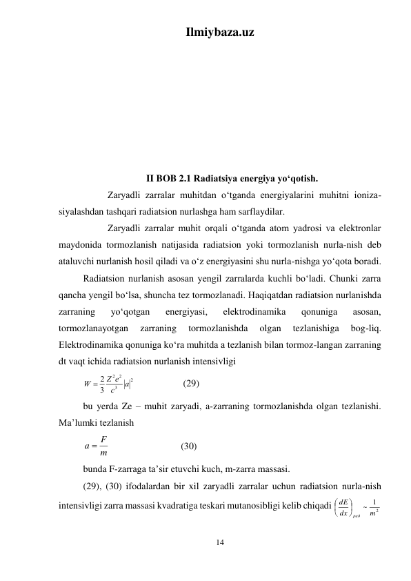 Ilmiybaza.uz 
14 
 
 
 
 
 
 
 
 
 
II BOB 2.1 Radiatsiya energiya yо‘qotish. 
 
Zaryadli zarralar muhitdan о‘tganda energiyalarini muhitni ioniza-
siyalashdan tashqari radiatsion nurlashga ham sarflaydilar.  
 
Zaryadli zarralar muhit orqali о‘tganda atom yadrosi va elektronlar 
maydonida tormozlanish natijasida radiatsion yoki tormozlanish nurla-nish deb 
ataluvchi nurlanish hosil qiladi va о‘z energiyasini shu nurla-nishga yо‘qota boradi.  
Radiatsion nurlanish asosan yengil zarralarda kuchli bо‘ladi. Chunki zarra 
qancha yengil bо‘lsa, shuncha tez tormozlanadi. Haqiqatdan radiatsion nurlanishda 
zarraning 
yо‘qotgan 
energiyasi, 
elektrodinamika 
qonuniga 
asosan, 
tormozlanayotgan 
zarraning 
tormozlanishda 
olgan 
tezlanishiga 
bog-liq. 
Elektrodinamika qonuniga kо‘ra muhitda a tezlanish bilan tormoz-langan zarraning 
dt vaqt ichida radiatsion nurlanish intensivligi 
2
3
2
2
3
2
a
c
Z e
W 
 
 
 (29) 
bu yerda Ze – muhit zaryadi, a-zarraning tormozlanishda olgan tezlanishi. 
Ma’lumki tezlanish  
m
a  F
  
 
 
(30) 
bunda F-zarraga ta’sir etuvchi kuch, m-zarra massasi. 
(29), (30) ifodalardan bir xil zaryadli zarralar uchun radiatsion nurla-nish 
intensivligi zarra massasi kvadratiga teskari mutanosibligi kelib chiqadi 
2
1
~ m
dx
dE
рад






 
