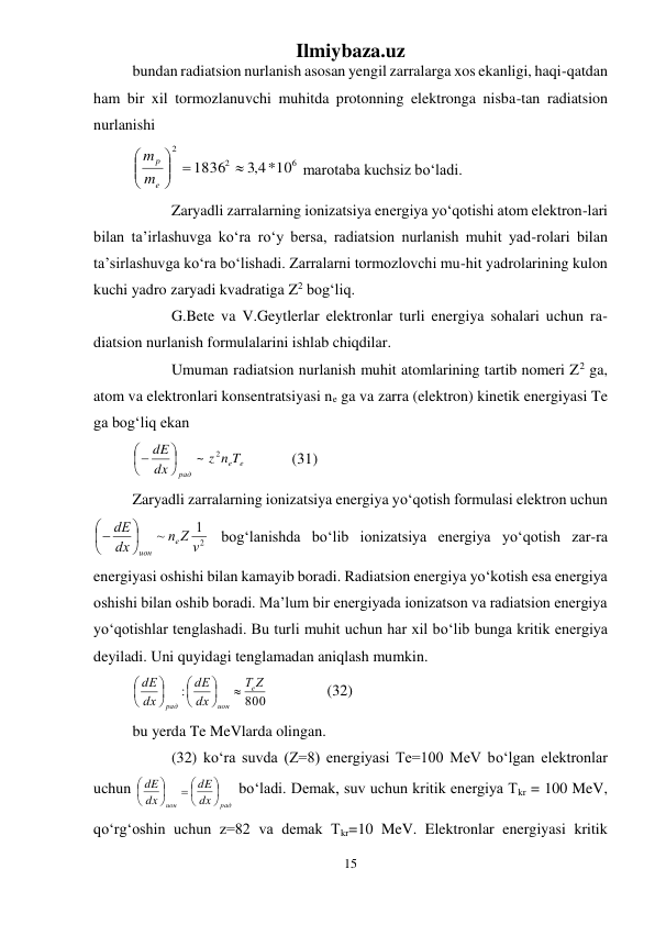 Ilmiybaza.uz 
15 
 
bundan radiatsion nurlanish asosan yengil zarralarga xos ekanligi, haqi-qatdan 
ham bir xil tormozlanuvchi muhitda protonning elektronga nisba-tan radiatsion 
nurlanishi  
6
2
2
*10
4,3
 1836 





e
p
m
m
 marotaba kuchsiz bо‘ladi.  
 
Zaryadli zarralarning ionizatsiya energiya yо‘qotishi atom elektron-lari 
bilan ta’irlashuvga kо‘ra rо‘y bersa, radiatsion nurlanish muhit yad-rolari bilan 
ta’sirlashuvga kо‘ra bо‘lishadi. Zarralarni tormozlovchi mu-hit yadrolarining kulon 
kuchi yadro zaryadi kvadratiga Z2 bog‘liq.  
 
G.Bete va V.Geytlerlar elektronlar turli energiya sohalari uchun ra-
diatsion nurlanish formulalarini ishlab chiqdilar.  
 
Umuman radiatsion nurlanish muhit atomlarining tartib nomeri Z2 ga, 
atom va elektronlari konsentratsiyasi ne ga va zarra (elektron) kinetik energiyasi Te 
ga bog‘liq ekan 
e
e
рад
z n T
dx
dE
2
~






  
 (31) 
Zaryadli zarralarning ionizatsiya energiya yо‘qotish formulasi elektron uchun 
2
1
~
n Z v
dx
dE
e
ион






 bog‘lanishda bо‘lib ionizatsiya energiya yо‘qotish zar-ra 
energiyasi oshishi bilan kamayib boradi. Radiatsion energiya yо‘kotish esa energiya 
oshishi bilan oshib boradi. Ma’lum bir energiyada ionizatson va radiatsion energiya 
yо‘qotishlar tenglashadi. Bu turli muhit uchun har xil bо‘lib bunga kritik energiya 
deyiladi. Uni quyidagi tenglamadan aniqlash mumkin. 
800
:
Z
T
dx
dE
dx
dE
e
ион
рад









  
 
(32) 
bu yerda Te MeVlarda olingan. 
 
(32) kо‘ra suvda (Z=8) energiyasi Te=100 MeV bо‘lgan elektronlar 
uchun 
рад
ион
dx
dE
dx
dE





 






 bо‘ladi. Demak, suv uchun kritik energiya Tkr = 100 MeV, 
qо‘rg‘oshin uchun z=82 va demak Tkr=10 MeV. Elektronlar energiyasi kritik 
