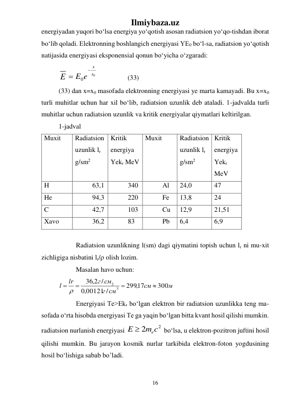Ilmiybaza.uz 
16 
 
energiyadan yuqori bо‘lsa energiya yо‘qotish asosan radiatsion yо‘qo-tishdan iborat 
bо‘lib qoladi. Elektronning boshlangich energiyasi YE0 bо‘l-sa, radiatsion yо‘qotish 
natijasida energiyasi eksponensial qonun bо‘yicha о‘zgaradi: 
E
0
0
x
x
e
E


  
 
(33) 
(33) dan x=x0 masofada elektronning energiyasi ye marta kamayadi. Bu x=x0 
turli muhitlar uchun har xil bо‘lib, radiatsion uzunlik deb ataladi. 1-jadvalda turli 
muhitlar uchun radiatsion uzunlik va kritik energiyalar qiymatlari keltirilgan. 
1-jadval 
Muxit 
Radiatsion 
uzunlik lr 
g/sm2 
Kritik 
energiya 
Yekr MeV 
Muxit 
Radiatsion 
uzunlik lr 
g/sm2 
Kritik 
energiya 
Yekr 
MeV 
H 
63,1 
340 
Al 
24,0 
47 
He 
94,3 
220 
Fe 
13,8 
24 
C 
42,7 
103 
Cu 
12,9 
21,51 
Xavo 
36,2 
83 
Pb 
6,4 
6,9 
 
 
Radiatsion uzunlikning l(sm) dagi qiymatini topish uchun lr ni mu-xit 
zichligiga nisbatini lr/ olish lozim.  
 
Masalan havo uchun: 
м
см
г см
г см
lr
l
300
299,17
00121 /
,0
/
2,
36
3
2


  
 
 
Energiyasi Te>Еkr bо‘lgan elektron bir radiatsion uzunlikka teng ma-
sofada о‘rta hisobda energiyasi Te ga yaqin bо‘lgan bitta kvant hosil qilishi mumkin. 
radiatsion nurlanish energiyasi 
2
2
m c
E
e

 bо‘lsa, u elektron-pozitron juftini hosil 
qilishi mumkin. Bu jarayon kosmik nurlar tarkibida elektron-foton yogdusining 
hosil bо‘lishiga sabab bо’ladi.  
 
