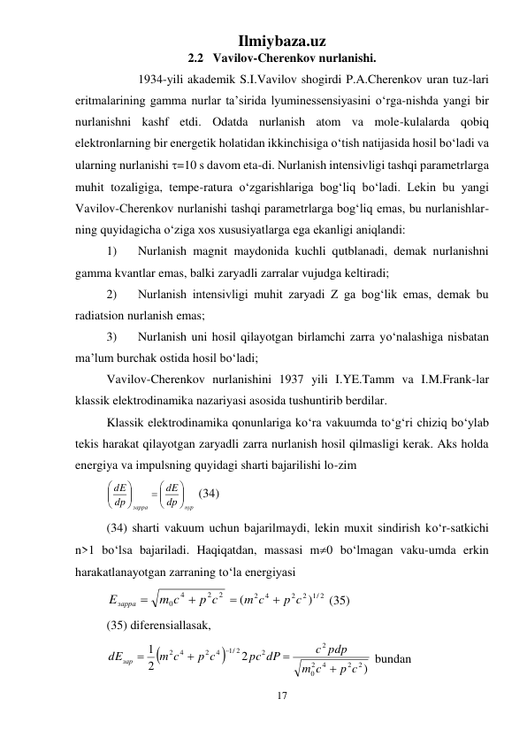 Ilmiybaza.uz 
17 
 
2.2   Vavilov-Cherenkov nurlanishi. 
 
1934-yili akademik S.I.Vavilov shogirdi P.A.Cherenkov uran tuz-lari 
eritmalarining gamma nurlar ta’sirida lyuminessensiyasini о‘rga-nishda yangi bir 
nurlanishni kashf etdi. Odatda nurlanish atom va mole-kulalarda qobiq 
elektronlarning bir energetik holatidan ikkinchisiga о‘tish natijasida hosil bо‘ladi va 
ularning nurlanishi =10 s davom eta-di. Nurlanish intensivligi tashqi parametrlarga 
muhit tozaligiga, tempe-ratura о‘zgarishlariga bog‘liq bо‘ladi. Lekin bu yangi 
Vavilov-Cherenkov nurlanishi tashqi parametrlarga bog‘liq emas, bu nurlanishlar-
ning quyidagicha о‘ziga xos xususiyatlarga ega ekanligi aniqlandi: 
1) 
Nurlanish magnit maydonida kuchli qutblanadi, demak nurlanishni 
gamma kvantlar emas, balki zaryadli zarralar vujudga keltiradi; 
2) 
Nurlanish intensivligi muhit zaryadi Z ga bog‘lik emas, demak bu 
radiatsion nurlanish emas; 
3) 
Nurlanish uni hosil qilayotgan birlamchi zarra yо‘nalashiga nisbatan 
ma’lum burchak ostida hosil bо‘ladi; 
Vavilov-Cherenkov nurlanishini 1937 yili I.YE.Tamm va I.M.Frank-lar 
klassik elektrodinamika nazariyasi asosida tushuntirib berdilar. 
Klassik elektrodinamika qonunlariga kо‘ra vakuumda tо‘g‘ri chiziq bо‘ylab 
tekis harakat qilayotgan zaryadli zarra nurlanish hosil qilmasligi kerak. Aks holda 
energiya va impulsning quyidagi sharti bajarilishi lo-zim 
нур
зарра
dр
dE
dp
dE





 






 (34) 
(34) sharti vakuum uchun bajarilmaydi, lekin muxit sindirish kо‘r-satkichi 
n>1 bо‘lsa bajariladi. Haqiqatdan, massasi m0 bо‘lmagan vaku-umda erkin 
harakatlanayotgan zarraning tо‘la energiyasi 
2
2
4
0
p c
m c
Eзарра


1/ 2
2
2
2 4
)
(
p c
m c


 (35) 
(35) diferensiallasak, 


)
2
2
1
2
2
4
2
0
2
2
1/ 2
4
2
4
2
p c
c
m
c pdp
pc dP
p c
m c
dEзар





 bundan 
