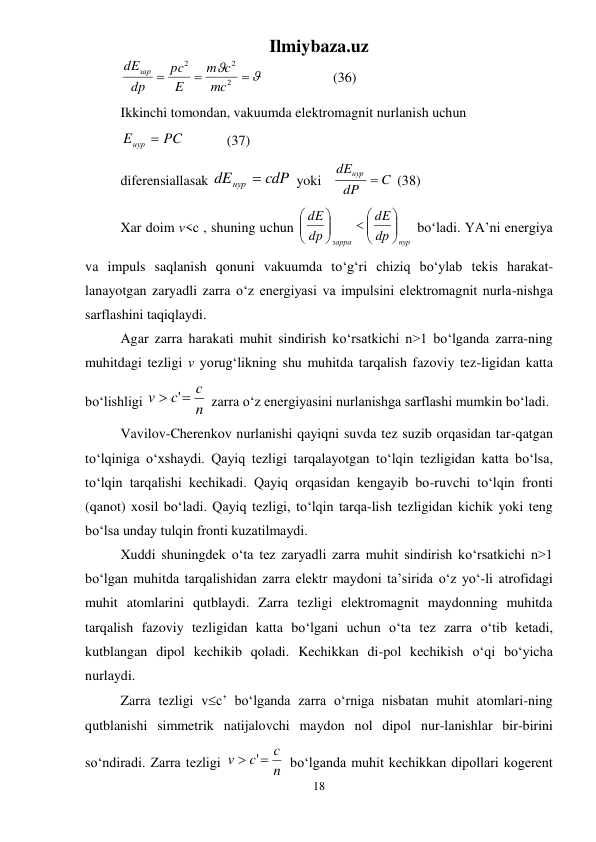 Ilmiybaza.uz 
18 
 





2
2
2
mc
c
m
E
pc
dp
dEзар
  
 
(36) 
Ikkinchi tomondan, vakuumda elektromagnit nurlanish uchun 
Eнур  PC
   
(37) 
diferensiallasak 
dEнур  cdP
 yoki 
C
dP
dEнур 
 (38) 
Xar doim v<c , shuning uchun 
нур
зарра
dр
dE
dp
dE





 






 bо‘ladi. YA’ni energiya 
va impuls saqlanish qonuni vakuumda tо‘g‘ri chiziq bо‘ylab tekis harakat-
lanayotgan zaryadli zarra о‘z energiyasi va impulsini elektromagnit nurla-nishga 
sarflashini taqiqlaydi. 
Agar zarra harakati muhit sindirish kо‘rsatkichi n>1 bо‘lganda zarra-ning 
muhitdagi tezligi v yorug‘likning shu muhitda tarqalish fazoviy tez-ligidan katta 
bо‘lishligi 
n
c
c
v
 '
 zarra о‘z energiyasini nurlanishga sarflashi mumkin bо‘ladi. 
Vavilov-Cherenkov nurlanishi qayiqni suvda tez suzib orqasidan tar-qatgan 
tо‘lqiniga о‘xshaydi. Qayiq tezligi tarqalayotgan tо‘lqin tezligidan katta bо‘lsa, 
tо‘lqin tarqalishi kechikadi. Qayiq orqasidan kengayib bo-ruvchi tо‘lqin fronti 
(qanot) xosil bо‘ladi. Qayiq tezligi, tо‘lqin tarqa-lish tezligidan kichik yoki teng 
bо‘lsa unday tulqin fronti kuzatilmaydi.  
Xuddi shuningdek о‘ta tez zaryadli zarra muhit sindirish kо‘rsatkichi n>1 
bо‘lgan muhitda tarqalishidan zarra elektr maydoni ta’sirida о‘z yо‘-li atrofidagi 
muhit atomlarini qutblaydi. Zarra tezligi elektromagnit maydonning muhitda 
tarqalish fazoviy tezligidan katta bо‘lgani uchun о‘ta tez zarra о‘tib ketadi, 
kutblangan dipol kechikib qoladi. Kechikkan di-pol kechikish о‘qi bо‘yicha 
nurlaydi.  
Zarra tezligi vc’ bо‘lganda zarra о‘rniga nisbatan muhit atomlari-ning 
qutblanishi simmetrik natijalovchi maydon nol dipol nur-lanishlar bir-birini 
sо‘ndiradi. Zarra tezligi 
n
c
c
v
 '
 bо‘lganda muhit kechikkan dipollari kogerent 
