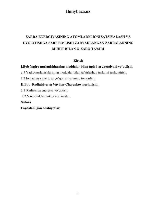 Ilmiybaza.uz 
1 
 
 
ZARRA ENERGIYASINING ATOMLARNI IONIZATSIYALASH VA 
UYG‘OTISHGA SARF BO‘LISHI ZARYADLANGAN ZARRALARNING 
MUHIT BILAN O‘ZARO TA’SIRI 
 
Kirish 
I.Bob Yadro nurlanishlarning moddalar bilan tasiri va energiyani yo’qolishi.  
1.1 Yadro nurlanishlarining moddalar bilan ta’sirlashuv turlarini tushuntirish. 
1.2 Ionizatsiya energiya yо‘qotish va uning tomonlari. 
II.Bob  Radiatsiya va Vavilon-Cherenkov nurlanishi.  
2.1  Radiatsiya energiya yо‘qotish. 
 2.2 Vavilov-Cherenkov nurlanishi. 
Xulosa 
Foydalanilgan adabiyotlar 
 
 
 
 
 
 
 
 
 
 
 
 
 
