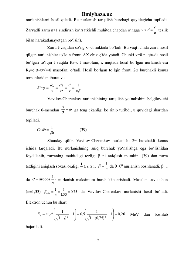 Ilmiybaza.uz 
19 
 
nurlanishlarni hosil qiladi. Bu nurlanish tarqalish burchagi quyidagicha topiladi. 
Zaryadli zarra n>1 sindirish kо‘rsatkichli muhitda chapdan о‘ngga 
n
c
c
v
 '
 tezlik 
bilan harakatlanayotgan bо‘lsin). 
 
Zarra t-vaqtdan sо‘ng x=vt nuktada bо‘ladi. Bu vaqt ichida zarra hosil 
qilgan nurlanishlar tо‘lqin fronti AX chizig‘ida yotadi. Chunki x=0 nuqta-da hosil 
bо‘lgan tо‘lqin t vaqtda R0=c’t masofani, x nuqtada hosil bо‘lgan nurlanish esa 
Rx=c’(t-x/v)=0 masofani о‘tadi. Hosil bо‘lgan tо‘lqin fronti 2 burchakli konus 
tomonlaridan iborat va  


n
v
c
vt
t
c
x
R
Sin
1
'
'
0




 
 
Vavilov-Cherenkov nurlanishining tarqalish yо‘nalishini belgilov-chi 
burchak 6-rasmdan 
 
2
 ga teng ekanligi kо‘rinib turibdi, u quyidagi shartdan 
topiladi. 
n
Cos

  1
   
 
(39) 
 
Shunday qilib, Vavilov-Cherenkov nurlanishi 2 burchakli konus 
ichida tarqaladi. Bu nurlanishning aniq burchak yо‘nalishga ega bо‘lishidan 
foydalanib, zarraning muhitdagi tezligi  ni aniqlash mumkin. (39) dan zarra 
tezligini aniqlash soxasi oraligi 
1
1
n   
. 
n
  1
 da =00 nurlanish boshlanadi. =1 
da 
1)
  arccos(n
 nurlanish maksimum burchakka erishadi. Masalan suv uchun 
(n=1,33) 
,0 75
,133
1
1
min

 n 

 da Vavilov-Cherenkov nurlanishi hosil bо‘ladi. 
Elektron uchun bu shart  
,0 26
1
( ,0 75)
1
1
5,0
1
1
1
2
2
2
 









 











m c
E
e
e
 
MeV 
dan 
boshlab 
bajariladi. 
