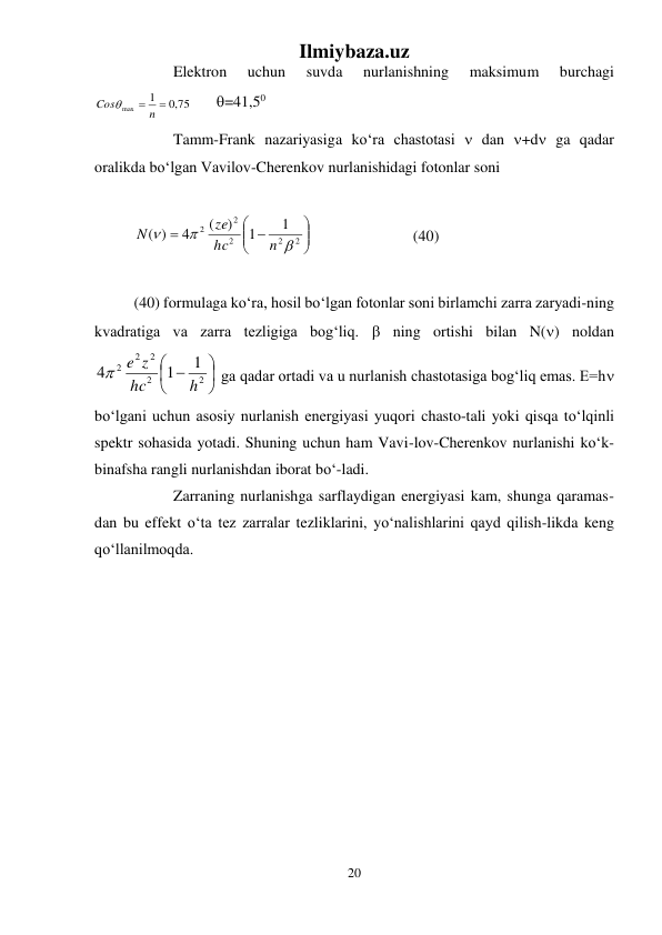 Ilmiybaza.uz 
20 
 
 
Elektron 
uchun 
suvda 
nurlanishning 
maksimum 
burchagi 
,0 75
1
max
 n 
Cos
 
 =41,50  
 
Tamm-Frank nazariyasiga kо‘ra chastotasi  dan +d ga qadar 
oralikda bо‘lgan Vavilov-Cherenkov nurlanishidagi fotonlar soni 
 





 

2
2
2
2
2
1
1
)
(
4
( )



n
hc
ze
N
 
 
 
 (40) 
 
(40) formulaga kо‘ra, hosil bо‘lgan fotonlar soni birlamchi zarra zaryadi-ning 
kvadratiga va zarra tezligiga bog‘liq.  ning ortishi bilan N() noldan 





 
2
2
2
2
2
1
1
4
h
hc
e z

 ga qadar ortadi va u nurlanish chastotasiga bog‘liq emas. E=h 
bо‘lgani uchun asosiy nurlanish energiyasi yuqori chasto-tali yoki qisqa tо‘lqinli 
spektr sohasida yotadi. Shuning uchun ham Vavi-lov-Cherenkov nurlanishi kо‘k-
binafsha rangli nurlanishdan iborat bо‘-ladi. 
 
Zarraning nurlanishga sarflaydigan energiyasi kam, shunga qaramas-
dan bu effekt о‘ta tez zarralar tezliklarini, yо‘nalishlarini qayd qilish-likda keng 
qо‘llanilmoqda. 
 
 
