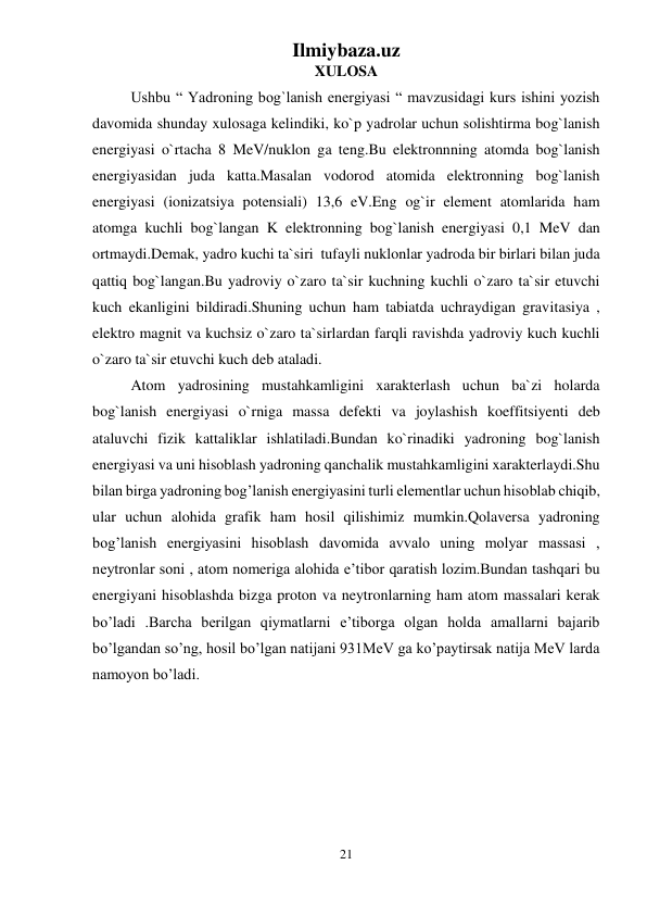 Ilmiybaza.uz 
21 
 
XULOSA 
Ushbu “ Yadroning bog`lanish energiyasi “ mavzusidagi kurs ishini yozish 
davomida shunday xulosaga kelindiki, ko`p yadrolar uchun solishtirma bog`lanish 
energiyasi o`rtacha 8 MeV/nuklon ga teng.Bu elektronnning atomda bog`lanish 
energiyasidan juda katta.Masalan vodorod atomida elektronning bog`lanish 
energiyasi (ionizatsiya potensiali) 13,6 eV.Eng og`ir element atomlarida ham 
atomga kuchli bog`langan K elektronning bog`lanish energiyasi 0,1 MeV dan 
ortmaydi.Demak, yadro kuchi ta`siri  tufayli nuklonlar yadroda bir birlari bilan juda 
qattiq bog`langan.Bu yadroviy o`zaro ta`sir kuchning kuchli o`zaro ta`sir etuvchi 
kuch ekanligini bildiradi.Shuning uchun ham tabiatda uchraydigan gravitasiya , 
elektro magnit va kuchsiz o`zaro ta`sirlardan farqli ravishda yadroviy kuch kuchli 
o`zaro ta`sir etuvchi kuch deb ataladi.  
Atom yadrosining mustahkamligini xarakterlash uchun ba`zi holarda 
bog`lanish energiyasi o`rniga massa defekti va joylashish koeffitsiyenti deb 
ataluvchi fizik kattaliklar ishlatiladi.Bundan ko`rinadiki yadroning bog`lanish 
energiyasi va uni hisoblash yadroning qanchalik mustahkamligini xarakterlaydi.Shu 
bilan birga yadroning bog’lanish energiyasini turli elementlar uchun hisoblab chiqib, 
ular uchun alohida grafik ham hosil qilishimiz mumkin.Qolaversa yadroning 
bog’lanish energiyasini hisoblash davomida avvalo uning molyar massasi , 
neytronlar soni , atom nomeriga alohida e’tibor qaratish lozim.Bundan tashqari bu 
energiyani hisoblashda bizga proton va neytronlarning ham atom massalari kerak 
bo’ladi .Barcha berilgan qiymatlarni e’tiborga olgan holda amallarni bajarib 
bo’lgandan so’ng, hosil bo’lgan natijani 931MeV ga ko’paytirsak natija MeV larda 
namoyon bo’ladi. 
 
 
 
 
 
 
