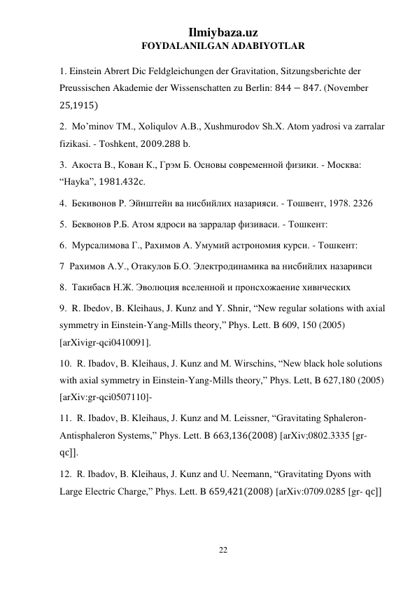 Ilmiybaza.uz 
22 
 
FOYDALANILGAN ADABIYOTLAR 
1. Einstein Abrert Dic Feldgleichungen der Gravitation, Sitzungsberichte der 
Preussischen Akademie der Wissenschatten zu Berlin: 844 − 847. (November 
25,1915) 
2.  Mo’minov TM., Xoliqulov A.B., Xushmurodov Sh.X. Atom yadrosi va zarralar 
fizikasi. - Toshkent, 2009.288 b. 
3.  Акоста В., Кован К., Грэм Б. Основы современной физики. - Москва: 
“Hayka”, 1981.432c. 
4.  Бекивонов Р. Эйнштейн ва нисбийлих назарияси. - Тошвент, 1978. 2326  
5.  Беквонов Р.Б. Атом ядроси ва зарралар физиваси. - Тошкент: 
6.  Мурсалимова Г., Рахимов А. Умумий астрономия курси. - Тошкент: 
7  Рахимов А.У., Отакулов Б.О. Электродинамика ва нисбийлих назаривси 
8.  Такибасв Н.Ж. Эволюция вселенной и пронсхожаение хивнческих 
9.  R. Ibedov, B. Kleihaus, J. Kunz and Y. Shnir, “New regular solations with axial 
symmetry in Einstein-Yang-Mills theory,” Phys. Lett. B 609, 150 (2005) 
[arXivigr-qci0410091]. 
10.  R. Ibadov, B. Kleihaus, J. Kunz and M. Wirschins, “New black hole solutions 
with axial symmetry in Einstein-Yang-Mills theory,” Phys. Lett, B 627,180 (2005) 
[arXiv:gr-qci0507110]- 
11.  R. Ibadov, B. Kleihaus, J. Kunz and M. Leissner, “Gravitating Sphaleron- 
Antisphaleron Systems,” Phys. Lett. B 663,136(2008) [arXiv;0802.3335 [gr- 
qc]]. 
12.  R. Ibadov, B. Kleihaus, J. Kunz and U. Neemann, “Gravitating Dyons with 
Large Electric Charge,” Phys. Lett. B 659,421(2008) [arXiv:0709.0285 [gr- qc]] 
