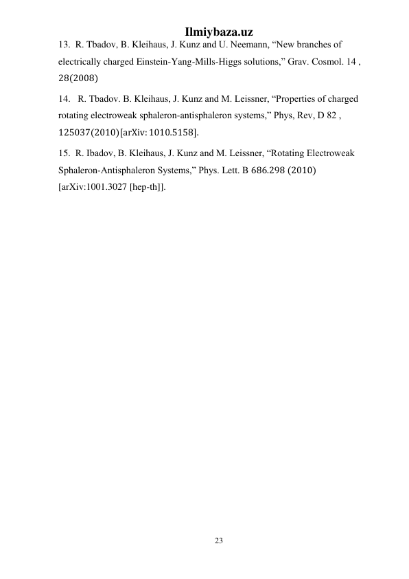 Ilmiybaza.uz 
23 
 
13.  R. Tbadov, B. Kleihaus, J. Kunz and U. Neemann, “New branches of 
electrically charged Einstein-Yang-Mills-Higgs solutions,” Grav. Cosmol. 14 , 
28(2008) 
14.   R. Tbadov. B. Kleihaus, J. Kunz and M. Leissner, “Properties of charged 
rotating electroweak sphaleron-antisphaleron systems,” Phys, Rev, D 82 , 
125037(2010)[arXiv: 1010.5158]. 
15.  R. Ibadov, B. Kleihaus, J. Kunz and M. Leissner, “Rotating Electroweak 
Sphaleron-Antisphaleron Systems,” Phys. Lett. B 686.298 (2010) 
[arXiv:1001.3027 [hep-th]]. 
 
