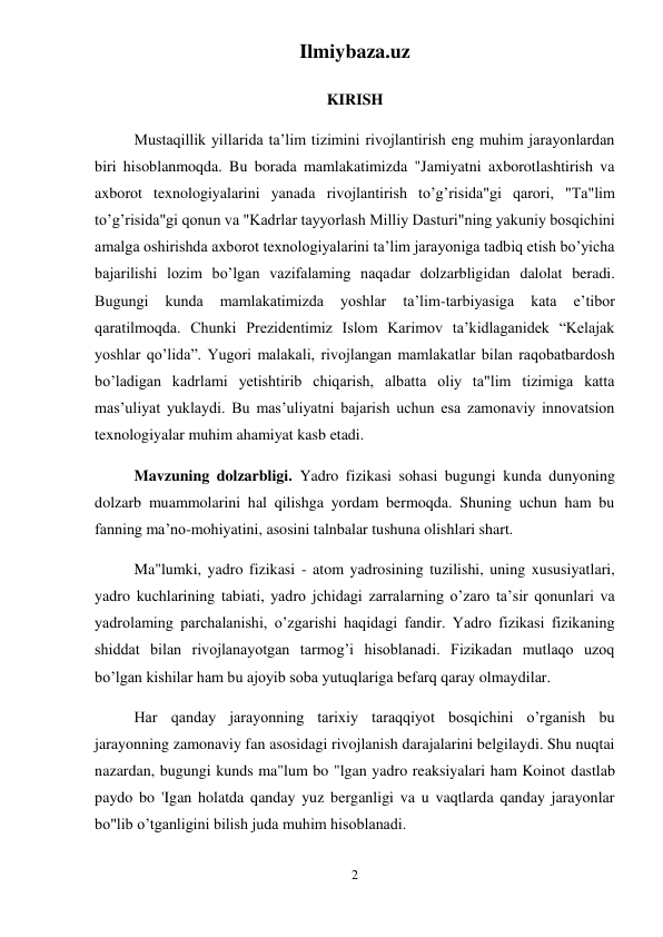 Ilmiybaza.uz 
2 
 
 
KIRISH 
  
Mustaqillik yillarida ta’lim tizimini rivojlantirish eng muhim jarayonlardan 
biri hisoblanmoqda. Bu borada mamlakatimizda "Jamiyatni axborotlashtirish va 
axborot texnologiyalarini yanada rivojlantirish to’g’risida"gi qarori, "Ta"lim 
to’g’risida"gi qonun va "Kadrlar tayyorlash Milliy Dasturi"ning yakuniy bosqichini 
amalga oshirishda axborot texnologiyalarini ta’lim jarayoniga tadbiq etish bo’yicha 
bajarilishi lozim bo’lgan vazifalaming naqadar dolzarbligidan dalolat beradi. 
Bugungi 
kunda 
mamlakatimizda 
yoshlar 
ta’lim-tarbiyasiga 
kata 
e’tibor 
qaratilmoqda. Chunki Prezidentimiz Islom Karimov ta’kidlaganidek “Kelajak 
yoshlar qo’lida”. Yugori malakali, rivojlangan mamlakatlar bilan raqobatbardosh 
bo’ladigan kadrlami yetishtirib chiqarish, albatta oliy ta"lim tizimiga katta 
mas’uliyat yuklaydi. Bu mas’uliyatni bajarish uchun esa zamonaviy innovatsion 
texnologiyalar muhim ahamiyat kasb etadi. 
  
Mavzuning dolzarbligi. Yadro fizikasi sohasi bugungi kunda dunyoning 
dolzarb muammolarini hal qilishga yordam bermoqda. Shuning uchun ham bu 
fanning ma’no-mohiyatini, asosini talnbalar tushuna olishlari shart. 
  
Ma"lumki, yadro fizikasi - atom yadrosining tuzilishi, uning xususiyatlari, 
yadro kuchlarining tabiati, yadro jchidagi zarralarning o’zaro ta’sir qonunlari va 
yadrolaming parchalanishi, o’zgarishi haqidagi fandir. Yadro fizikasi fizikaning 
shiddat bilan rivojlanayotgan tarmog’i hisoblanadi. Fizikadan mutlaqo uzoq 
bo’lgan kishilar ham bu ajoyib soba yutuqlariga befarq qaray olmaydilar. 
  
Har qanday jarayonning tarixiy taraqqiyot bosqichini o’rganish bu 
jarayonning zamonaviy fan asosidagi rivojlanish darajalarini belgilaydi. Shu nuqtai 
nazardan, bugungi kunds ma"lum bo "lgan yadro reaksiyalari ham Koinot dastlab 
paydo bo 'Igan holatda qanday yuz berganligi va u vaqtlarda qanday jarayonlar 
bo"lib o’tganligini bilish juda muhim hisoblanadi. 
