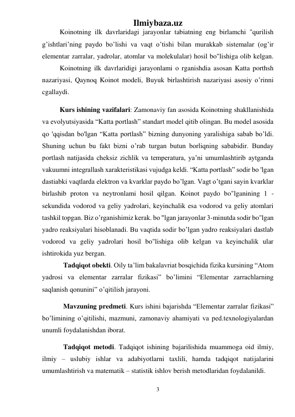 Ilmiybaza.uz 
3 
 
  
Koinotning ilk davrlaridagi jarayonlar tabiatning eng birlamchi "qurilish 
g’ishtlari’ning paydo bo’lishi va vaqt o’tishi bilan murakkab sistemalar (og’ir 
elementar zarralar, yadrolar, atomlar va molekulalar) hosil bo"lishiga olib kelgan. 
  
Koinotning ilk davrlaridigi jarayonlami o rganishdia asosan Katta porthsh 
nazariyasi, Qaynoq Koinot modeli, Buyuk birlashtirish nazariyasi asosiy o’rinni 
cgallaydi. 
 
 
Kurs ishining vazifalari: Zamonaviy fan asosida Koinotning shakllanishida 
va evolyutsiyasida “Katta portlash” standart model qitib olingan. Bu model asosida 
qo 'qqisdan bo'lgan “Katta portlash” bizning dunyoning yaralishiga sabab bo’ldi. 
Shuning uchun bu fakt bizni o’rab turgan butun borliqning sababidir. Bunday 
portlash natijasida cheksiz zichlik va temperatura, ya’ni umumlashtirib aytganda 
vakuumni integrallash xarakteristikasi vujudga keldi. “Katta portlash” sodir bo 'lgan 
dastiabki vaqtlarda elektron va kvarklar paydo bo’lgan. Vagt o’tgani sayin kvarklar 
birlashib proton va neytronlami hosil qilgan. Koinot paydo bo"lganining 1 -
sekundida vodorod va geliy yadrolari, keyinchalik esa vodorod va geliy atomlari 
tashkil topgan. Biz o’rganishimiz kerak. bo "lgan jarayonlar 3-minutda sodir bo"lgan 
yadro reaksiyalari hisoblanadi. Bu vaqtida sodir bo’lgan yadro reaksiyalari dastlab 
vodorod va geliy yadrolari hosil bo"lishiga olib kelgan va keyinchalik ular 
ishtirokida yuz bergan.  
Tadqiqot obekti. Oily ta’lim bakalavriat bosqichida fizika kursining “Atom 
yadrosi va elementar zarralar fizikasi” bo’limini “Elementar zarrachlarning 
saqlanish qonunini” o’qitilish jarayoni.  
Mavzuning predmeti. Kurs ishini bajarishda “Elementar zarralar fizikasi” 
bo’limining o’qitilishi, mazmuni, zamonaviy ahamiyati va ped.texnologiyalardan 
unumli foydalanishdan iborat. 
Tadqiqot metodi. Tadqiqot ishining bajarilishida muammoga oid ilmiy, 
ilmiy – uslubiy ishlar va adabiyotlarni taxlili, hamda tadqiqot natijalarini 
umumlashtirish va matematik – statistik ishlov berish metodlaridan foydalanildi. 
