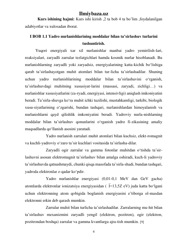 Ilmiybaza.uz 
4 
 
Kurs ishining hajmi: Kurs ishi kirish ,2 ta bob 4 ta bo’lim ,foydalanilgan 
adabiyotlar va xulosadan iborat. 
I BOB 1.1 Yadro nurlanishlarining moddalar bilan ta’sirlashuv turlarini 
tushuntirish. 
Yuqori energiyali xar xil nurlanishlar manbai yadro yemirilish-lari, 
reaksiyalari, zaryadli zarralar tezlatgichlari hamda kosmik nurlar hisoblanadi. Bu 
nurlanishlarning zaryadli yoki zaryadsiz, energiyalarining katta-kichik bо‘lishiga 
qarab ta’sirlashayotgan muhit atomlari bilan tur-licha ta’sirlashadilar. Shuning 
uchun 
yadro nurlanishlarining moddalar bilan ta’sirlashuvini о‘rganish, 
ta’sirlashuvdagi muhitning xususiyat-larini (massasi, zaryadi, zichligi…) va 
nurlanishlar xususiyatlarini (za-ryadi, energiyasi, intensivligi) aniqlash imkoniyatini 
beradi. Ta’sirla-shuvga kо‘ra muhit ichki tuzilishi, mustahkamligi, tarkibi, biologik 
xusu-siyatlarining о‘zgarishi, bundan tashqari, nurlanishlardan himoyalanish va 
nurlanishlarni qayd qilishlik imkoniyatini beradi. Yadroviy nurla-nishlarning 
moddalar bilan ta’sirlashuv qonunlarini о‘rganish yadro fi-zikasining amaliy 
maqsadlarda qо‘llanish asosini yaratadi.  
 
Yadro nurlanish zarralari muhit atomlari bilan kuchsiz, elekt-romagnit 
va kuchli-yadroviy о‘zaro ta’sir kuchlari vositasida ta’sirlasha-dilar. 
 
Zaryadli ogir zarralar va gamma fotonlar muhitdan о‘tishda ta’sir-
lashuvni asosan elektromagnit ta’sirlashuv bilan amalga oshiradi, kuch-li yadroviy 
ta’sirlashuvda qatnashmaydi, chunki qisqa masofada ta’sirla-shadi, bundan tashqari, 
yadroda elektronlar z-qadar kо‘pdir. 
 
Yadro nurlanishlar energiyasi (0,01-0,1 MeV dan GeV gacha) 
atomlarda elektronlar ionizatsiya energiyasidan (I=13,5Z eV) juda katta bо‘lgani 
uchun elektronning atom qobigida boglanish energiyasini e’tiborga ol-masdan 
elektronni erkin deb qarash mumkin.  
 
Zarralar muhit bilan turlicha ta’sirlashadilar. Zarralarning mu-hit bilan 
ta’sirlashuv mexanizmini zaryadli yengil (elektron, pozitron), ogir (elektron, 
pozitrondan boshqa) zarralar va gamma kvantlarga ajra-tish mumkin. [9] 
