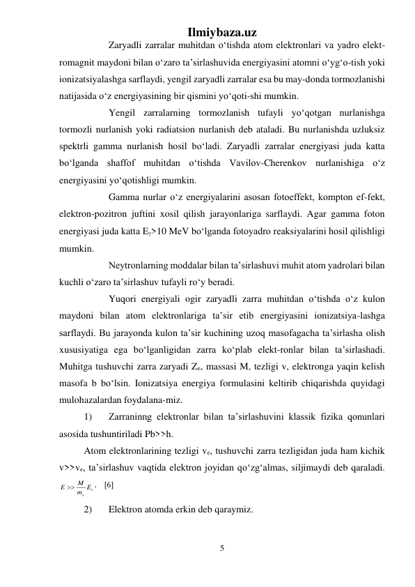 Ilmiybaza.uz 
5 
 
 
Zaryadli zarralar muhitdan о‘tishda atom elektronlari va yadro elekt-
romagnit maydoni bilan о‘zaro ta’sirlashuvida energiyasini atomni о‘yg‘o-tish yoki 
ionizatsiyalashga sarflaydi, yengil zaryadli zarralar esa bu may-donda tormozlanishi 
natijasida о‘z energiyasining bir qismini yо‘qoti-shi mumkin.  
 
Yengil zarralarning tormozlanish tufayli yо‘qotgan nurlanishga 
tormozli nurlanish yoki radiatsion nurlanish deb ataladi. Bu nurlanishda uzluksiz 
spektrli gamma nurlanish hosil bо‘ladi. Zaryadli zarralar energiyasi juda katta 
bо‘lganda shaffof muhitdan о‘tishda Vavilov-Cherenkov nurlanishiga о‘z 
energiyasini yо‘qotishligi mumkin.  
 
Gamma nurlar о‘z energiyalarini asosan fotoeffekt, kompton ef-fekt, 
elektron-pozitron juftini xosil qilish jarayonlariga sarflaydi. Agar gamma foton 
energiyasi juda katta E>10 MeV bо‘lganda fotoyadro reaksiyalarini hosil qilishligi 
mumkin. 
 
Neytronlarning moddalar bilan ta’sirlashuvi muhit atom yadrolari bilan 
kuchli о‘zaro ta’sirlashuv tufayli rо‘y beradi.  
 
Yuqori energiyali ogir zaryadli zarra muhitdan о‘tishda о‘z kulon 
maydoni bilan atom elektronlariga ta’sir etib energiyasini ionizatsiya-lashga 
sarflaydi. Bu jarayonda kulon ta’sir kuchining uzoq masofagacha ta’sirlasha olish 
xususiyatiga ega bо‘lganligidan zarra kо‘plab elekt-ronlar bilan ta’sirlashadi. 
Muhitga tushuvchi zarra zaryadi Ze, massasi M, tezligi v, elektronga yaqin kelish 
masofa b bо‘lsin. Ionizatsiya energiya formulasini keltirib chiqarishda quyidagi 
mulohazalardan foydalana-miz.  
1) 
Zarraninng elektronlar bilan ta’sirlashuvini klassik fizika qonunlari 
asosida tushuntiriladi Pb>>h. 
Atom elektronlarining tezligi ve, tushuvchi zarra tezligidan juda ham kichik 
v>>ve, ta’sirlashuv vaqtida elektron joyidan qо‘zg‘almas, siljimaydi deb qaraladi. 
e
e
m E
E  M
.   [6]    
2) 
Elektron atomda erkin deb qaraymiz. 
