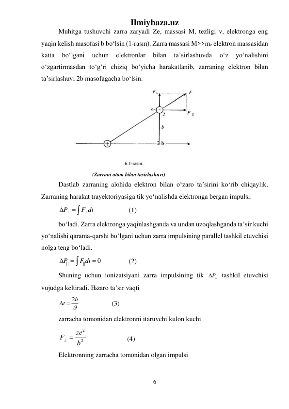 Ilmiybaza.uz 
6 
 
Muhitga tushuvchi zarra zaryadi Ze, massasi M, tezligi v, elektronga eng 
yaqin kelish masofasi b bо‘lsin (1-rasm). Zarra massasi M>>me elektron massasidan 
katta 
bо‘lgani 
uchun 
elektronlar 
bilan 
ta’sirlashuvda 
о‘z 
yо‘nalishini 
о‘zgartirmasdan tо‘g‘ri chiziq bо‘yicha harakatlanib, zarraning elektron bilan 
ta’sirlashuvi 2b masofagacha bо‘lsin.  
 
 
                    (Zarrani atom bilan tasirlashuvi) 
Dastlab zarraning alohida elektron bilan о‘zaro ta’sirini kо‘rib chiqaylik. 
Zarraning harakat trayektoriyasiga tik yо‘nalishda elektronga bergan impulsi:  


  
F dt
P
 
 
 (1) 
bо‘ladi. Zarra elektronga yaqinlashganda va undan uzoqlashganda ta’sir kuchi 
yо‘nalishi qarama-qarshi bо‘lgani uchun zarra impulsining parallel tashkil etuvchisi 
nolga teng bо‘ladi. 




0
||
||
F dt
P
 
 
 (2) 
Shuning uchun ionizatsiyani zarra impulsining tik 

P  tashkil etuvchisi 
vujudga keltiradi. Њzaro ta’sir vaqti  

b
t
  2
 
 
 (3) 
zarracha tomonidan elektronni itaruvchi kulon kuchi 
2
2
b
ze
F 

   
 
(4) 
Elektronning zarracha tomonidan olgan impulsi 
