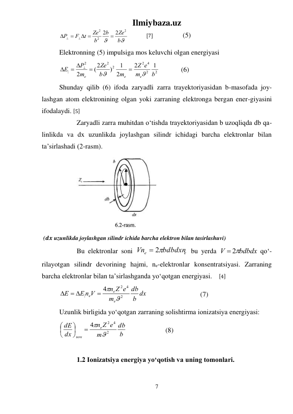 Ilmiybaza.uz 
7 
 


b
Ze
b
b
Ze
t
F
P
2
2
2
2  2
 




 
[7] 
 
 (5) 
Elektronning (5) impulsiga mos keluvchi olgan energiyasi 
2
2
4
2
2
2
2
|
1
2
2
1
)
(2
2
b
m
e
Z
m
b
Ze
m
P
E
e
e
e




 


   
(6) 
Shunday qilib (6) ifoda zaryadli zarra trayektoriyasidan b-masofada joy-
lashgan atom elektronining olgan yoki zarraning elektronga bergan ener-giyasini 
ifodalaydi. [5] 
 
Zaryadli zarra muhitdan о‘tishda trayektoriyasidan b uzoqliqda db qa-
linlikda va dx uzunlikda joylashgan silindr ichidagi barcha elektronlar bilan 
ta’sirlashadi (2-rasm). 
 
 (𝒅𝒙 uzunlikda joylashgan silindr ichida barcha elektron bilan tasirlashuvi) 
 
Bu elektronlar soni 
e
e
bdbdxn
Vn
 2
 bu yerda 
bdbdx
V
 2
 qо‘-
rilayotgan silindr devorining hajmi, ne-elektronlar konsentratsiyasi. Zarraning 
barcha elektronlar bilan ta’sirlashganda yо‘qotgan energiyasi.    [4] 
b dx
db
m
n Z e
E n V
E
e
e
e
2
4
2
|
4

 
 

 
 
 
 (7) 
Uzunlik birligida yо‘qotgan zarraning solishtirma ionizatsiya energiyasi: 
b
db
m
Z e
n
dx
dE
e
ион
2
2 4
4

 






  
 
 (8) 
 
 
1.2 Ionizatsiya energiya yо‘qotish va uning tomonlari. 
 
