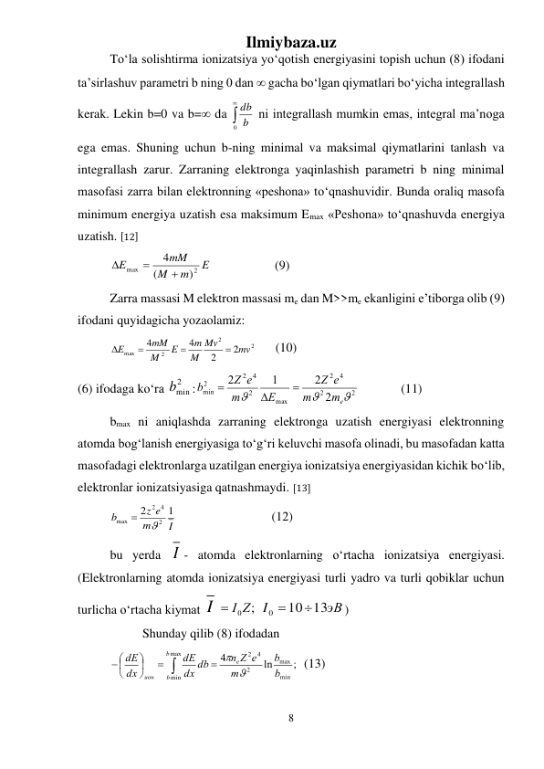 Ilmiybaza.uz 
8 
 
Tо‘la solishtirma ionizatsiya yо‘qotish energiyasini topish uchun (8) ifodani 
ta’sirlashuv parametri b ning 0 dan  gacha bо‘lgan qiymatlari bо‘yicha integrallash 
kerak. Lekin b=0 va b= da 

0 b
db  ni integrallash mumkin emas, integral ma’noga 
ega emas. Shuning uchun b-ning minimal va maksimal qiymatlarini tanlash va 
integrallash zarur. Zarraning elektronga yaqinlashish parametri b ning minimal 
masofasi zarra bilan elektronning «peshona» tо‘qnashuvidir. Bunda oraliq masofa 
minimum energiya uzatish esa maksimum Emax «Peshona» tо‘qnashuvda energiya 
uzatish. [12] 
E
m
M
mM
E
2
max
)
(
4



 
 
 (9) 
Zarra massasi M elektron massasi me dan M>>me ekanligini e’tiborga olib (9) 
ifodani quyidagicha yozaolamiz: 
2
2
2
max
2
2
4
4
mv
Mv
M
m
E
M
mM
E




 (10)  
(6) ifodaga kо‘ra 
2
bmin
:
2
2
4
2
max
2
4
2
2
min
2
2
1
2



me
m
e
Z
E
m
Z e
b



   
(11) 
bmax ni aniqlashda zarraning elektronga uzatish energiyasi elektronning 
atomda bog‘lanish energiyasiga tо‘g‘ri keluvchi masofa olinadi, bu masofadan katta 
masofadagi elektronlarga uzatilgan energiya ionizatsiya energiyasidan kichik bо‘lib, 
elektronlar ionizatsiyasiga qatnashmaydi. [13] 
I
m
z e
b
1
2
2
4
2
max


  
 
 
(12) 
 
bu yerda I - atomda elektronlarning о‘rtacha ionizatsiya energiyasi. 
(Elektronlarning atomda ionizatsiya energiyasi turli yadro va turli qobiklar uchun 
turlicha о‘rtacha kiymat I
 I0Z;
 
эВ
I
13
10
0


) 
 
Shunday qilib (8) ifodadan 
 










max
min
min
max
2
4
2
;
ln
4
b
b
e
ион
b
b
m
n Z e
dx db
dE
dx
dE


  (13) 
