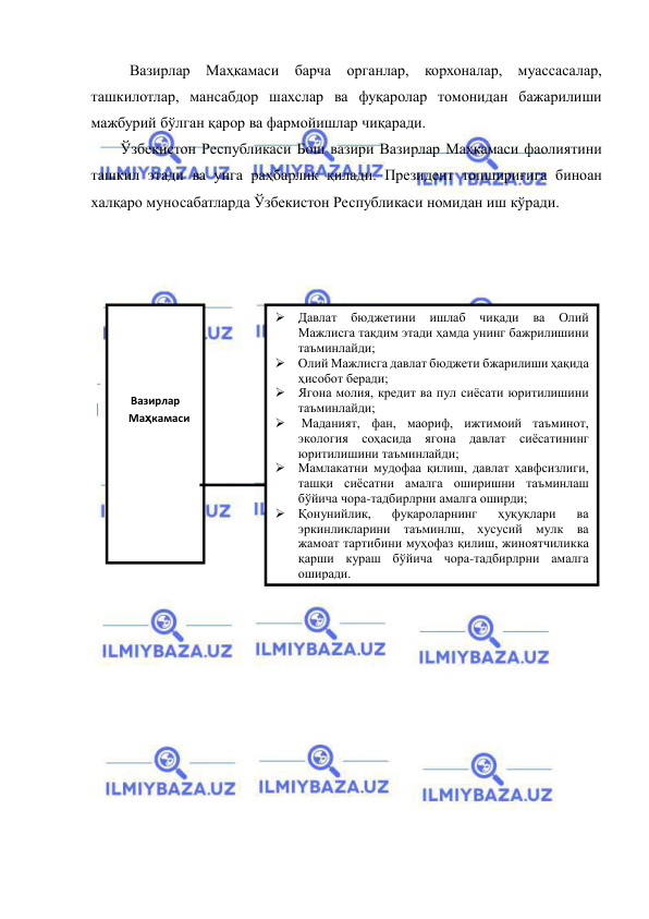  
 
 Вазирлар Маҳкамаси барча органлар, корхоналар, муассасалар, 
ташкилотлар, мансабдор шахслар ва фуқаролар томонидан бажарилиши 
мажбурий бўлган қарор ва фармойишлар чиқаради. 
Ўзбекистон Республикаси Бош вазири Вазирлар Маҳкамаси фаолиятини 
ташкил этади ва унга раҳбарлик қилади. Президент топшириғига биноан 
халқаро муносабатларда Ўзбекистон Республикаси номидан иш кўради. 
 
 
 
 
 
 
 
 
 
 
 
 
 
 
 
 
 
 
 
 
 
 
 
  
  
 
 Давлат 
бюджетини 
ишлаб 
чиқади 
ва 
Олий 
Мажлисга тақдим этади ҳамда унинг бажрилишини 
таъминлайди; 
 Олий Мажлисга давлат бюджети бжарилиши ҳақида 
ҳисобот беради; 
 Ягона молия, кредит ва пул сиёсати юритилишини 
таъминлайди; 
  Маданият, фан, маориф, ижтимоий таъминот, 
экология соҳасида ягона давлат сиёсатининг 
юритилишини таъминлайди; 
 Мамлакатни мудофаа қилиш, давлат ҳавфсизлиги, 
ташқи сиёсатни амалга оширишни таъминлаш 
бўйича чора-тадбирлрни амалга оширди; 
 Қонунийлик, 
фуқароларнинг 
ҳуқуқлари 
ва 
эркинликларини таъминлш, хусусий мулк ва 
жамоат тартибини муҳофаз қилиш, жиноятчиликка 
қарши кураш бўйича чора-тадбирлрни амалга 
оширади. 
 
 
 
Вазирлар 
Маҳкамаси 
