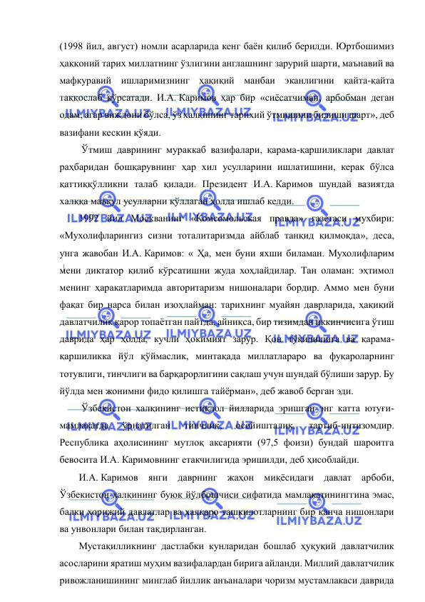  
 
(1998 йил, август) номли асарларида кенг баён қилиб берилди. Юртбошимиз 
ҳаққоний тарих миллатнинг ўзлигини англашнинг зарурий шарти, маънавий ва 
мафкуравий ишларимизнинг ҳақиқий манбаи эканлигини қайта-қайта 
таққослаб кўрсатади. И.А. Каримов ҳар бир «сиёсатчиман, арбобман деган 
одам, агар виждони бўлса, ўз халқининг тарихий ўтмишини билиши шарт», деб 
вазифани кескин қўяди. 
 Ўтмиш даврининг мураккаб вазифалари, қарама-қаршиликлари давлат 
раҳбаридан бошқарувнинг ҳар хил усулларини ишлатишини, керак бўлса 
қаттиққўлликни талаб қилади. Президент И.А. Каримов шундай вазиятда 
халққа маъқул усулларни қўллаган ҳолда ишлаб келди.  
1992 йил Москванинг «Комсомольская правда» газетаси мухбири: 
«Мухолифларингиз сизни тоталитаризмда айблаб танқид қилмоқда», деса, 
унга жавобан И.А. Каримов: « Ҳа, мен буни яхши биламан. Мухолифларим 
мени диктатор қилиб кўрсатишни жуда хоҳлайдилар. Тан оламан: эҳтимол 
менинг ҳаракатларимда авторитаризм нишоналари бордир. Аммо мен буни 
фақат бир нарса билан изоҳлайман: тарихнинг муайян даврларида, ҳақиқий 
давлатчилик қарор топаётган пайтда, айниқса, бир тизимдан иккинчисига ўтиш 
даврида ҳар ҳолда, кучли ҳокимият зарур. Қон тўкилишига ва қарама-
қаршиликка йўл қўймаслик, минтақада миллатлараро ва фуқароларнинг 
тотувлиги, тинчлиги ва барқарорлигини сақлаш учун шундай бўлиши зарур. Бу 
йўлда мен жонимни фидо қилишга тайёрман», деб жавоб берган эди. 
 Ўзбекистон халқининг истиқлол йилларида эришган энг катта ютуғи-
мамлакатда 
ўрнатилган 
тинчлик, 
осойишталик, 
тартиб-интизомдир. 
Республика аҳолисининг мутлоқ аксарияти (97,5 фоизи) бундай шароитга 
бевосита И.А. Каримовнинг етакчилигида эришилди, деб ҳисоблайди. 
И.А. Каримов янги даврнинг жаҳон миқёсидаги давлат арбоби, 
Ўзбекистон халқининг буюк йўлбошчиси сифатида мамлакатининггина эмас, 
балки хорижий давлатлар ва халқаро ташкилотларнинг бир қанча нишонлари 
ва унвонлари билан тақдирланган. 
Мустақилликнинг дастлабки кунларидан бошлаб ҳуқуқий давлатчилик 
асосларини яратиш муҳим вазифалардан бирига айланди. Миллий давлатчилик 
ривожланишининг минглаб йиллик анъаналари чоризм мустамлакаси даврида 
