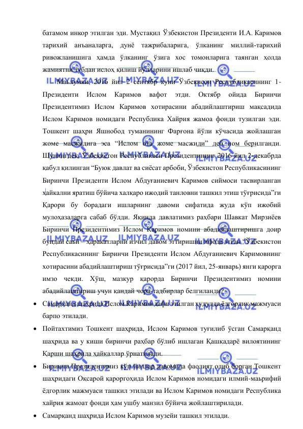  
 
батамом инкор этилган эди. Мустақил Ўзбекистон Президенти И.А. Каримов 
тарихий анъаналарга, дунё тажрибаларига, ўлканинг миллий-тарихий 
ривожланишига ҳамда ўлканинг ўзига хос томонларига таянган ҳолда 
жамиятни тубдан ислоҳ қилиш йўлларини ишлаб чиқди. 
Маьлумки, 2016 йил 2 сентябр куни Ўзбекисон Республикасининг 1- 
Президенти 
Ислом 
Каримов 
вафот 
этди. 
Октябр 
ойида 
Биринчи 
Президентимиз Ислом Каримов хотирасини абадийлаштириш мақсадида 
Ислом Каримов номидаги Республика Хайрия жамоа фонди тузилган эди. 
Тошкент шаҳри Яшнобод туманининг Фарғона йўли кўчасида жойлашган 
жоме масжидига эса “Ислом ота жоме масжиди” деб ном берилганди. 
Шунингдек, Ўзбекистон Республикаси Президентининг 2016 йил 2-декабрда 
қабул қилинган “Буюк давлат ва сиёсат арбоби, Ўзбекистон Республикасининг 
Биринчи Президенти Ислом Абдуғаниевич Каримов сиймоси тасвирланган 
ҳайкални яратиш бўйича халқаро ижодий танловни ташкил этиш тўғрисида”ги 
Қарори бу борадаги ишларнинг давоми сифатида жуда кўп ижобий 
мулоҳазаларга сабаб бўлди. Яқинда давлатимиз раҳбари Шавкат Мирзиёев 
Биринчи Президентимиз Ислом Каримов номини абадийлаштиришга доир 
бундай саьй – ҳаракатларни изчил давом эттиришни ифода этган “Ўзбекистон 
Республикасининг Биринчи Президенти Ислом Абдуғаниевич Каримовнинг 
хотирасини абадийлаштириш тўғрисида”ги (2017 йил, 25-январь) янги қарорга 
имзо чекди. Хўш, мазкур қарорда Биринчи Президентимиз номини 
абадийлаштириш учун қандай чора-тадбирлар белгиланди?  
 Самарқанд шаҳрида Ислом Каримов дафн этилган ҳудудда ёдгорлик мажмуаси 
барпо этилади.  
 Пойтахтимиз Тошкент шаҳрида, Ислом Каримов туғилиб ўсган Самарқанд 
шаҳрида ва у киши биринчи раҳбар бўлиб ишлаган Қашқадарё вилоятининг 
Қарши шаҳрида ҳайкаллар ўрнатилади. 
 Биринчи Президентимиз кўп йиллар давомида фаолият олиб борган Тошкент 
шаҳридаги Оқсарой қароргоҳида Ислом Каримов номидаги илмий-маьрифий 
ёдгорлик мажмуаси ташкил этилади ва Ислом Каримов номидаги Республика 
хайрия жамоат фонди ҳам ушбу манзил бўйича жойлаштирилади. 
 Самарқанд шаҳрида Ислом Каримов музейи ташкил этилади. 
