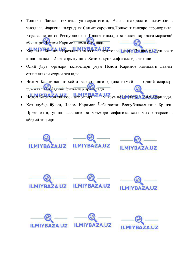  
 
 Тошкен Давлат техника университетига, Асака шаҳридаги автомобиль 
заводига, Фарғона шаҳридаги Саньат саройига,Тошкент халқаро аэропортига, 
Қорақалпоғистон Республикаси, Тошкент шаҳри ва вилоятларидаги марказий 
кўчаларга Ислом Каримов номи берилади. 
 Ҳар йили Биринчи Президентимиз таваллуд топган сана – 30-январь куни кенг 
нишонланади, 2-сенябрь кунини Хотира куни сифатида ёд этилади. 
 Олий ўқув юртлари талабалари учун Ислом Каримов номидаги давлат 
стипендияси жорий этилади. 
 Ислом Каримовнинг ҳаёти ва фаолияти ҳақида илмий ва бадиий асарлар, 
ҳужжатли ва бадиий фильмлар яратилади.  
 Ислом Каримов сиймоси акс эттирилган махсус почта маркалари чиқарилади. 
 Ҳеч шубҳа йўқки, Ислом Каримов Ўзбекистон Республикасининг Бринчи 
Президенти, унинг асосчиси ва меъмори сифатида халқимиз хотирасида 
абадий яшайди.  
 
