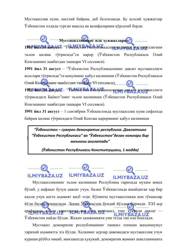  
 
“Ўзбекистон – суверен демократик республика. Давлатнинг 
“Ўзбекистон Республикаси” ва “Ўзбекистон”деган номлари бир 
маънони англатади”  
(Ўзбекистон Республикаси Конституцияси, 1 модда) 
Мустақиллик куни, миллий байрам, деб белгиланди. Бу асосий ҳужжатлар 
Ўзбекистон олдида турган мақсад ва вазифаларини кўрсатиб берди. 
 
Мустақилликнинг илк ҳужжатлари: 
1991 йил 31 август – “Ўзбекистон Республикасининг давлат мустақиллигини 
эълон 
қилиш 
тўғрисида”ги 
қарор 
(Ўзбекистон 
Республикаси 
Олий 
Кенгашнинг навбатдан ташқари VI сессияси).  
1991 йил 31 август – “Ўзбекистон Республикасининг давлат мустақиллиги 
асослари тўғрисида”ги қонуннинг қабул қилиниши (Ўзбекистон Республикаси 
Олий Кенгашнинг навбатдан ташқари VI сессияси). 
1991 йил 31 август – “Ўзбекистон Республикасининг давлат мустақиллиги 
тўғрисидаги Баёнот”нинг эълон қилиниши (Ўзбекистон Республикаси Олий 
Кенгашнинг навбатдан ташқари VI сессияси). 
1991 йил 31 август – 1 сентябрни Ўзбекистонда мустақиллик куни сифатида 
байрам қилиш тўғрисидаги Олий Кенгаш қарорининг қабул қилиниши  
 
 
 
 
 
 
 
 
Мустақилликнинг эълон қилиниши Республика тарихида муҳим воқеа 
бўлиб, у нафақат бутун давлат учун, балки Ўзбекистонда яшайдиган ҳар бир 
аҳоли учун катта аҳамият касб этди. Кўпинча мустақилликка қон тўкишлар 
йўли билан эришилади. Лекин Ўзбекистон бундай йўлдан бормади. XXI аср 
арафасида жаҳон харитасида яна бир мустақил, тенг ҳуқуқли давлат — 
Ўзбекистон пайдо бўлди. Жаҳон ҳамжамияти уни тезда тан ола бошлади. 
Мустақил демократик республиканинг ташкил топиши жаҳоншумул 
тарихий аҳамиятга эга бўлди. Халқнинг асрлар давомидаги мустақиллик учун 
кураши рўёбга чиқиб, мамлакатда ҳуқуқий, демократик жамият шаклланишига 
