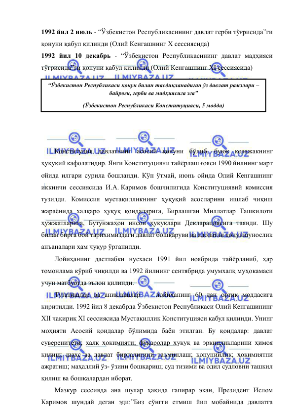  
 
1992 йил 2 июль - “Ўзбекистон Республикасининг давлат герби тўғрисида”ги 
қонуни қабул қилинди (Олий Кенгашнинг Х сессиясида) 
1992 йил 10 декабрь - “Ўзбекистон Республикасининг давлат мадҳияси 
тўғрисида”ги қонуни қабул қилинди (Олий Кенгашнинг XI сессиясида) 
 
 
 
 
 
 
Конституция давлатнинг асосий қонуни бўлиб, буюк келажакнинг 
ҳуқуқий кафолатидир. Янги Конституцияни тайёрлаш ғояси 1990 йилнинг март 
ойида илгари сурила бошланди. Кўп ўтмай, июнь ойида Олий Кенгашнинг 
иккинчи сессиясида И.А. Каримов бошчилигида Конституциявий комиссия 
тузилди. Комиссия мустақилликнинг ҳуқуқий асосларини ишлаб чиқиш 
жараёнида халқаро ҳуқуқ қоидаларига, Бирлашган Миллатлар Ташкилоти 
ҳужжатларига, Бутунжаҳон инсон ҳуқуқлари Декларациясига таянди. Шу 
билан бирга бой тарихимиздаги давлат бошқаруви ва адолатли қонуншунослик 
анъаналари ҳам чуқур ўрганилди. 
Лойиҳанинг дастлабки нусхаси 1991 йил ноябрида тайёрланиб, ҳар 
томонлама кўриб чиқилди ва 1992 йилнинг сентябрида умумхалқ муҳокамаси 
учун матбуотда эълон қилинди. 
Тузатишлар ва аниқлашлар — лойиҳанинг 60 дан ортиқ моддасига 
киритилди. 1992 йил 8 декабрда Ўзбекистон Республикаси Олий Кенгашининг 
XII чақириқ XI сессиясида Мустақиллик Конституцияси қабул қилинди. Унинг 
моҳияти Асосий қоидалар бўлимида баён этилган. Бу қоидалар: давлат 
суверенитети; халқ ҳокимияти; фуқаролар ҳуқуқ ва эркинликларини ҳимоя 
қилиш; шахс ва давлат биргалигини таъминлаш; қонунийлик; ҳокимиятни 
ажратиш; маҳаллий ўз- ўзини бошқариш; суд тизими ва одил судловни ташкил 
қилиш ва бошқалардан иборат. 
Мазкур сессияда ана шулар ҳақида гапирар экан, Президент Ислом 
Каримов шундай деган эди:”Биз сўнгги етмиш йил мобайнида давлатга 
“Ўзбекистон Республикаси қонун билан тасдиқланадиган ўз давлат рамзлари – 
байроғи, герби ва мадҳиясига эга” 
(Ўзбекистон Республикаси Конституцияси, 5 модда) 
