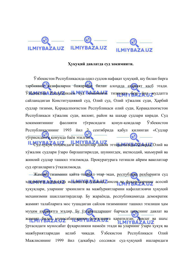  
 
 
 
 
 
 
 
Ҳуқуқий давлатда суд хокимияти. 
 
Ўзбекистон Республикасида одил судлов нафақат ҳуқуқий, шу билан бирга 
тарбиявий вазифаларни бажариши билан алоҳида аҳамият касб этади. 
Ўзбекистон Республикаси суд ҳокимияти тизимига беш йил муддатга 
сайланадиган Конституциявий суд, Олий суд, Олий хўжалик суди, Ҳарбий 
судлар тизими, Қорақалпоғистон Республикаси олий суди, Қорақалпоғистон 
Республикаси хўжалик суди, вилоят, район ва шаҳар судлари киради. Суд 
хокимиятининг 
фаолияти 
тўғрисидаги 
қонун-қоидалар 
Ўзбекистон 
Республикасининг 1993 йил 2 сентябрида қабул қилинган «Судлар 
тўғрисида»ги қонунда баён этилган. 
Суд-ҳуқуқ соҳасидаги ислоҳотлар давом эттирилмоқда.Ҳозирда Олий ва 
хўжалик судлари ўзаро бирлаштирилди, шунингдек, иқтисодий, маъмурий ва 
жиноий судлар ташкил этилмоқда. Прокуратурага тегишли айрим ваколатлар 
суд органларига ўтказилмоқда. 
Жамият тизимини қайта ташкил этар экан, республика раҳбарияти суд 
ҳокимияти доирасида ислоҳотлар ўтказиб, инсон ва фуқароларнинг асосий 
ҳуқуқлари, уларнинг эркинлиги ва мажбуриятларини кафолатловчи ҳуқуқий 
механизмни шакллантирдилар. Бу жараёнда, республикамизда демократик 
жамият талабларига мос тушадиган сайлов тизимининг ташкил этилиши ҳам 
муҳим аҳамиятга эгадир. Бу ўзгаришларнинг барчаси шахснинг давлат ва 
жамият билан муносабатларини белгилашга қаратилган. Давлат ва шахс 
ўртасидаги муносабат фуқароликни намоён этади ва уларнинг ўзаро ҳуқуқ ва 
мажбуриятларидан 
келиб 
чиқади. 
Ўзбекистон 
Республикаси 
Олий 
Мажлисининг 1999 йил (декабрь) сессияси суд-ҳуқуқий ишларидаги 
