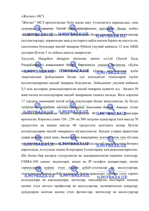  
 
«Жиззах» МСЗ 
“Жиззах” МСЗ яратилгандан буён қисқа вақт ўтганлигига қарамасдан, зона 
ҳудудида аллақачон Хитой компанияларининг иштироки билан мобил 
телефонлар, қуёш иссиқлигидан фойдаланиш билан сув иситадиган тизимлар 
(коллекторлар), чорвачилик маҳсулотларига қайта ишлов бериш ва омухта ем, 
сантехника буюмлари ишлаб чиқариш бўйича умумий қиймати 12 млн АҚШ 
доллари бўлган 5 та лойиҳа амалга оширилган.   
Хусусан, Hangzhou zhongwu electronic 
meters co.Ltd (Хитой Халқ 
Республикаси) компанияси билан биргаликда ташкил қилинган «Қуёш 
иссиқлик 
энергияси» 
Ўзбекистон-Хитой 
қўшма 
корхонасида 
қуёш 
энергиясидан фойдаланиш билан сув иситадиган тизимларни (қуёш 
коллекторларини) ишлаб чиқариш бошланган. Лойиҳанинг умумий қиймати 
3,3 млн долларни, режалаштирилган ишлаб чиқариш қуввати эса – йилига 50 
мингтагача коллекторларни ишлаб чиқаришни ташкил қилади. Янги корхона 
17 турдаги замонавий хитой асбоб-ускуналари билан жиҳозланган, бу бутун 
технологик жараённи автоматлаштириш имконини берган. Амалда тўлиқ 
компьютерлаштирилган ишлаб чиқаришда 40 тача янги иш ўринлари 
яратилган. Корхона сувни 150-, 250- ва 300-литрлик идишларда ёзги вақтда 70 
градусгача ва қишки вақтда 40 градусгача иситишга қодир бўлган 
коллекторларни ишлаб чиқаришга мўлжалланган. Бундан уларни фақатгина 
сувни иситиш учун эмас, балки яшаш хоналарини иситиш учун ҳам қўллаш 
мумкинлиги келиб чиқади. Бошланғич босқичда ишлаб чиқариш ички бозорга 
қаратилади, келгусида ташқи бозорларни ўзлаштириш ҳам режалаштирилган.   
Шу билан бир қаторда глазурланган ва декорацияланган керамик плиталар, 
CDMA-450 саноат модемлари, видео ва IP–телефон аппаратлари, оптик 
тармоқларни қуриш 
учун пассив асбоб-ускуналар 
ва аксессуарлар, 
телекоммуникацион асбоб-ускуналар, барча транспорт турлари учун тормоз 
колодкалари ва накладкалари, метизлар, гипсокартон листларни монтаж 
қилиш учун металл профиллар ва аксессуарлар, полипропилен қувурлар, 
қувурларни монтаж қилиш учун фитинглар, вентиллар ва аксессуарлар 
