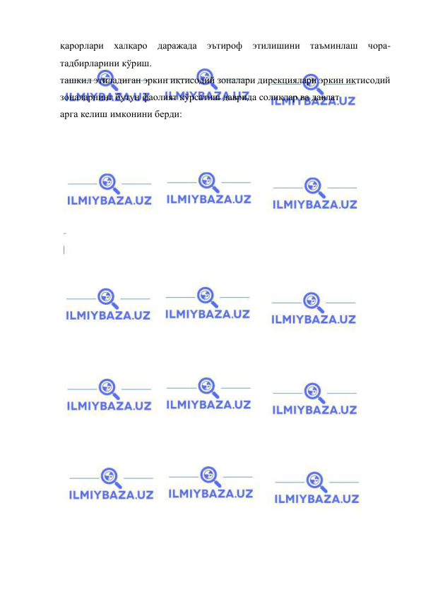  
 
қарорлари халқаро даражада эътироф этилишини таъминлаш чора-
тадбирларини кўриш. 
ташкил этиладиган эркин иқтисодий зоналари дирекциялари эркин иқтисодий 
зоналарнинг бутун фаолият кўрсатиш даврида солиқлар ва давлат  
арга келиш имконини берди: 
 
