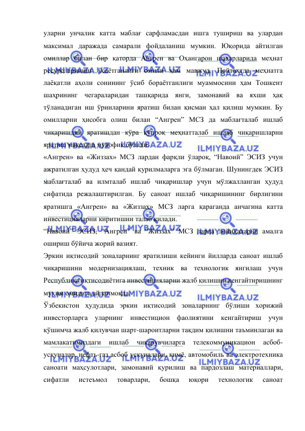  
 
уларни унчалик катта маблағ сарфламасдан ишга тушириш ва улардан 
максимал даражада самарали фойдаланиш мумкин. Юқорида айтилган 
омиллар билан бир қаторда Ангрен ва Оҳангарон шаҳарларида меҳнат 
ресурсларининг ўсаётганлиги омили ҳам мавжуд. Пойтахтда меҳнатга 
лаёқатли аҳоли сонининг ўсиб бораётганлиги муаммосини ҳам Тошкент 
шаҳрининг чегараларидан ташқарида янги, замонавий ва яхши ҳақ 
тўланадиган иш ўринларини яратиш билан қисман ҳал қилиш мумкин. Бу 
омилларни ҳисобга олиш билан “Ангрен” МСЗ да маблағталаб ишлаб 
чиқаришдни яратишдан кўра кўпроқ меҳнатталаб ишлаб чиқаришларни 
яратиш мақсадга мувофиқ бўлади.  
«Ангрен» ва «Жиззах» МСЗ лардан фарқли ўлароқ, “Навоий” ЭСИЗ учун 
ажратилган ҳудуд ҳеч қандай қурилмаларга эга бўлмаган. Шунингдек ЭСИЗ 
маблағталаб ва илмталаб ишлаб чиқаришлар учун мўлжалланган ҳудуд 
сифатида режалаштирилган. Бу саноат ишлаб чиқаришининг бирлигини 
яратишга «Ангрен» ва «Жиззах» МСЗ ларга қараганда анчагина катта 
инвестицияларни киритишни талаб қилади.   
“Навоий” ЭСИЗ, “Ангрен” ва “Жиззах” МСЗ ларда лойиҳаларни амалга 
ошириш бўйича жорий вазият. 
Эркин иқтисодий зоналарнинг яратилиши кейинги йилларда саноат ишлаб 
чиқаришини модернизациялаш, техник ва технологик янгилаш учун 
Республика иқтисодиётига инвестицияларни жалб қилишни кенгайтиришнинг 
муҳим омилига айланмоқда.   
Ўзбекистон ҳудудида эркин иқтисодий зоналарнинг бўлиши хорижий 
инвесторларга уларнинг инвестицион фаолиятини кенгайтириш учун 
қўшимча жалб қилувчан шарт-шароитларни тақдим қилишни таъминлаган ва 
мамлакатимиздаги 
ишлаб 
чиқарувчиларга 
телекоммуникацион 
асбоб-
ускуналар, нефть-газ асбоб ускуналари, кимё, автомобиль ва электротехника 
саноати маҳсулотлари, замонавий қурилиш ва пардозлаш материаллари, 
сифатли 
истеъмол 
товарлари, 
бошқа 
юқори 
технологик 
саноат 
