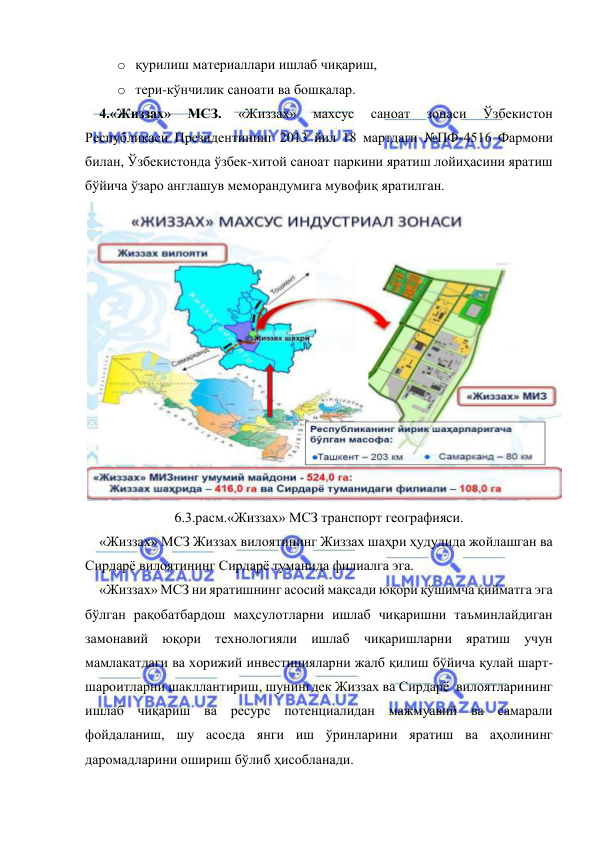  
 
o қурилиш материаллари ишлаб чиқариш,  
o тери-кўнчилик саноати ва бошқалар.  
4.«Жиззах» 
МСЗ. 
«Жиззах» 
махсус 
саноат 
зонаси 
Ўзбекистон 
Республикаси Президентининг 2013 йил 18 мартдаги №ПФ-4516 Фармони 
билан, Ўзбекистонда ўзбек-хитой саноат паркини яратиш лойиҳасини яратиш 
бўйича ўзаро англашув меморандумига мувофиқ яратилган.   
 
6.3.расм.«Жиззах» МСЗ транспорт географияси. 
«Жиззах» МСЗ Жиззах вилоятининг Жиззах шаҳри ҳудудида жойлашган ва 
Сирдарё вилоятининг Сирдарё туманида филиалга эга.  
«Жиззах» МСЗ ни яратишнинг асосий мақсади юқори қўшимча қийматга эга 
бўлган рақобатбардош маҳсулотларни ишлаб чиқаришни таъминлайдиган 
замонавий юқори технологияли ишлаб чиқаришларни яратиш учун 
мамлакатдаги ва хорижий инвестицияларни жалб қилиш бўйича қулай шарт-
шароитларни шакллантириш, шунингдек Жиззах ва Сирдарё  вилоятларининг 
ишлаб чиқариш ва ресурс потенциалидан мажмуавий ва самарали 
фойдаланиш, шу асосда янги иш ўринларини яратиш ва аҳолининг 
даромадларини ошириш бўлиб ҳисобланади.  
