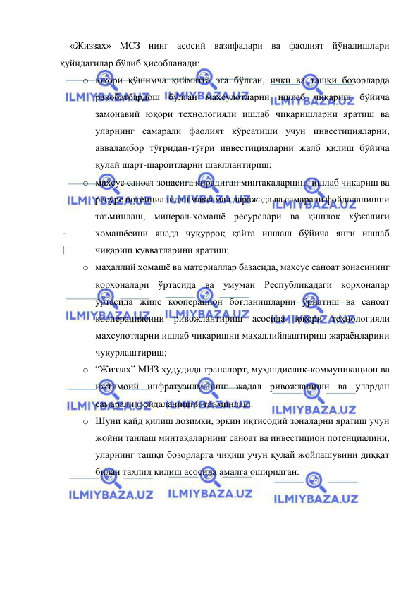  
 
«Жиззах» МСЗ нинг асосий вазифалари ва фаолият йўналишлари 
қуйидагилар бўлиб ҳисобланади: 
o юқори қўшимча қийматга эга бўлган, ички ва ташқи бозорларда 
рақобатбардош бўлган маҳсулотларни ишлаб чиқариш бўйича 
замонавий юқори технологияли ишлаб чиқаришларни яратиш ва 
уларнинг самарали фаолият кўрсатиши учун инвестицияларни, 
авваламбор тўғридан-тўғри инвестицияларни жалб қилиш бўйича 
қулай шарт-шароитларни шакллантириш; 
o махсус саноат зонасига кирадиган минтақаларнинг ишлаб чиқариш ва 
ресурс потенциалидан максамал даражада ва самарали фойдаланишни 
таъминлаш, минерал-хомашё ресурслари ва қишлоқ хўжалиги 
хомашёсини янада чуқурроқ қайта ишлаш бўйича янги ишлаб 
чиқариш қувватларини яратиш; 
o маҳаллий хомашё ва материаллар базасида, махсус саноат зонасининг 
корхоналари ўртасида ва умуман Республикадаги корхоналар 
ўртасида жипс кооперацион боғланишларни ўрнатиш ва саноат 
кооперациясини ривожлантириш асосида юқори технологияли 
маҳсулотларни ишлаб чиқаришни маҳаллийлаштириш жараёнларини 
чуқурлаштириш; 
o “Жиззах” МИЗ ҳудудида транспорт, муҳандислик-коммуникацион ва 
ижтимоий инфратузилманинг жадал ривожланиши ва улардан 
самарали фойдаланишни таъминлаш.   
o Шуни қайд қилиш лозимки, эркин иқтисодий зоналарни яратиш учун 
жойни танлаш минтақаларнинг саноат ва инвестицион потенциалини, 
уларнинг ташқи бозорларга чиқиш учун қулай жойлашувини диққат 
билан таҳлил қилиш асосида амалга оширилган.  
 
