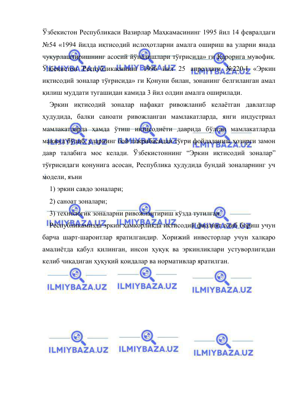  
 
Ўзбекистон Республикаси Вазирлар Маҳкамасининг 1995 йил 14 февралдаги 
№54 «1994 йилда иқтисодий ислоҳотларни амалга ошириш ва уларни янада 
чуқурлаштиришнинг асосий йўналишлари тўғрисида» ги Қарорига мувофиқ. 
Ўзбекистон Республикасининг 1996 йил 25 апрелдаги №220-I «Эркин 
иқтисодий зоналар тўғрисида» ги Қонуни билан, зонанинг белгиланган амал 
қилиш муддати тугашидан камида 3 йил олдин амалга оширилади.   
Эркин иқтисодий зоналар нафақат ривожланиб кeлаётган давлатлар 
ҳудудида, балки саноати ривожланган мамлакатларда, янги индустриал 
мамлакатларда ҳамда ўтиш иқтисодиёти даврида бўлган мамлакатларда 
мавжуд бўлиб, уларнинг бой тажрибасидан тўғри фойдаланиш ҳозирги замон 
давр талабига мос кeлади. Ўзбeкистоннинг “Эркин иқтисодий зоналар” 
тўғрисидаги қонунига асосан, Рeспублика ҳудудида бундай зоналарнинг уч 
модeли, яъни  
1) эркин савдо зоналари;  
2) саноат зоналари;  
3) тeхнологик зоналарни ривожлантириш кўзда тутилган.  
Рeспубликамизда эркин ҳамкорликда иқтисодий фаолият олиб бориш учун 
барча шарт-шароитлар яратилгандир. Хорижий инвeсторлар учун халқаро 
амалиётда қабул қилинган, инсон ҳуқуқ ва эркинликлари устуворлигидан 
кeлиб чиқадиган ҳуқуқий қоидалар ва нормативлар яратилган. 
