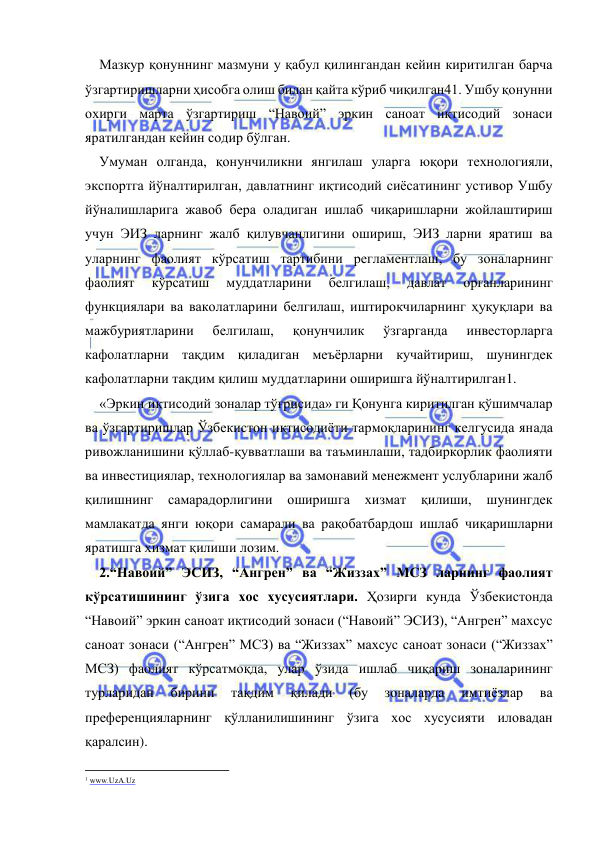  
 
Мазкур қонуннинг мазмуни у қабул қилингандан кейин киритилган барча 
ўзгартиришларни ҳисобга олиш билан қайта кўриб чиқилган41. Ушбу қонунни 
охирги марта ўзгартириш “Навоий” эркин саноат иқтисодий зонаси 
яратилгандан кейин содир бўлган.   
Умуман олганда, қонунчиликни янгилаш уларга юқори технологияли, 
экспортга йўналтирилган, давлатнинг иқтисодий сиёсатининг устивор Ушбу 
йўналишларига жавоб бера оладиган ишлаб чиқаришларни жойлаштириш 
учун ЭИЗ ларнинг жалб қилувчанлигини ошириш, ЭИЗ ларни яратиш ва 
уларнинг фаолият кўрсатиш тартибини регламентлаш, бу зоналарнинг 
фаолият 
кўрсатиш 
муддатларини 
белгилаш, 
давлат 
органларининг 
функциялари ва ваколатларини белгилаш, иштирокчиларнинг ҳуқуқлари ва 
мажбуриятларини 
белгилаш, 
қонунчилик 
ўзгарганда 
инвесторларга 
кафолатларни тақдим қиладиган меъёрларни кучайтириш, шунингдек 
кафолатларни тақдим қилиш муддатларини оширишга йўналтирилган1.  
«Эркин иқтисодий зоналар тўғрисида» ги Қонунга киритилган қўшимчалар 
ва ўзгартиришлар Ўзбекистон иқтисодиёти тармоқларининг келгусида янада 
ривожланишини қўллаб-қувватлаши ва таъминлаши, тадбиркорлик фаолияти 
ва инвестициялар, технологиялар ва замонавий менежмент услубларини жалб 
қилишнинг 
самарадорлигини 
оширишга 
хизмат 
қилиши, 
шунингдек 
мамлакатда янги юқори самарали ва рақобатбардош ишлаб чиқаришларни 
яратишга хизмат қилиши лозим.   
2.“Навоий” ЭСИЗ, “Ангрен” ва “Жиззах” МСЗ ларнинг фаолият 
кўрсатишининг ўзига хос хусусиятлари. Ҳозирги кунда Ўзбекистонда 
“Навоий” эркин саноат иқтисодий зонаси (“Навоий” ЭСИЗ), “Ангрен” махсус 
саноат зонаси (“Ангрен” МСЗ) ва “Жиззах” махсус саноат зонаси (“Жиззах” 
МСЗ) фаолият кўрсатмоқда, улар ўзида ишлаб чиқариш зоналарининг 
турларидан 
бирини 
тақдим 
қилади 
(бу 
зоналарда 
имтиёзлар 
ва 
преференцияларнинг қўлланилишининг ўзига хос хусусияти иловадан 
қаралсин).   
                                                           
1 www.UzA.Uz 
