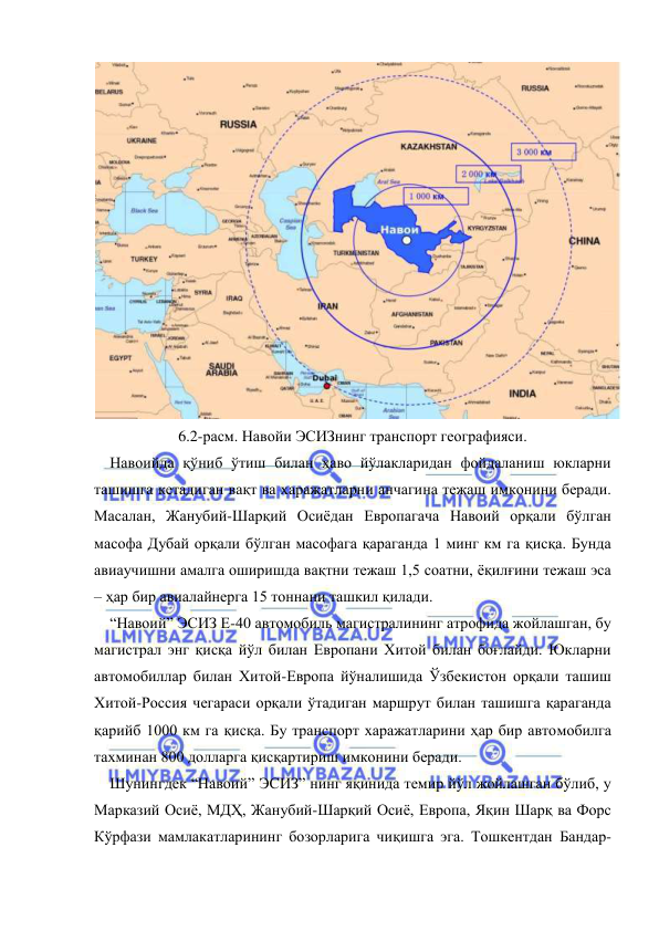  
 
 
6.2-расм. Навойи ЭСИЗнинг транспорт географияси. 
Навоийда қўниб ўтиш билан ҳаво йўлакларидан фойдаланиш юкларни 
ташишга кетадиган вақт ва харажатларни анчагина тежаш имконини беради. 
Масалан, Жанубий-Шарқий Осиёдан Европагача Навоий орқали бўлган 
масофа Дубай орқали бўлган масофага қараганда 1 минг км га қисқа. Бунда 
авиаучишни амалга оширишда вақтни тежаш 1,5 соатни, ёқилғини тежаш эса 
– ҳар бир авиалайнерга 15 тоннани ташкил қилади.  
“Навоий” ЭСИЗ Е-40 автомобиль магистралининг атрофида жойлашган, бу 
магистрал энг қисқа йўл билан Европани Хитой билан боғлайди. Юкларни 
автомобиллар билан Хитой-Европа йўналишида Ўзбекистон орқали ташиш 
Хитой-Россия чегараси орқали ўтадиган маршрут билан ташишга қараганда 
қарийб 1000 км га қисқа. Бу транспорт харажатларини ҳар бир автомобилга 
тахминан 800 долларга қисқартириш имконини беради.   
Шунингдек “Навоий” ЭСИЗ” нинг яқинида темир йўл жойлашган бўлиб, у 
Марказий Осиё, МДҲ, Жанубий-Шарқий Осиё, Европа, Яқин Шарқ ва Форс 
Кўрфази мамлакатларининг бозорларига чиқишга эга. Тошкентдан Бандар-
