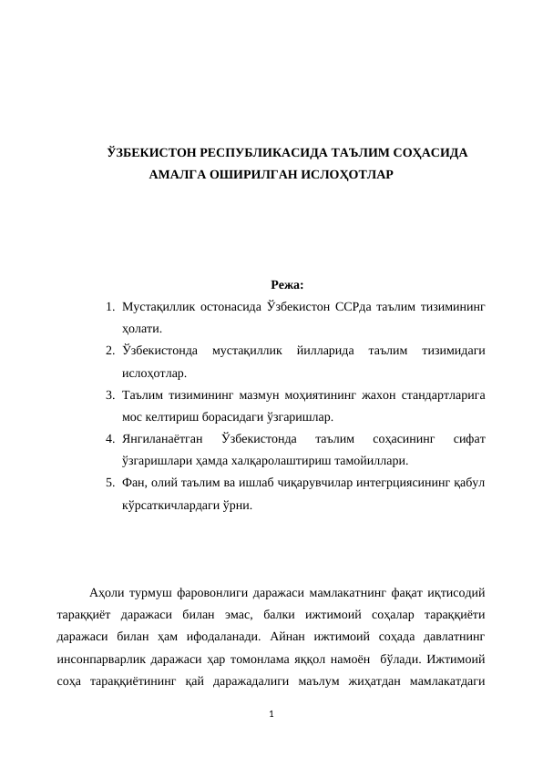ЎЗБЕКИСТОН РЕСПУБЛИКАСИДА ТАЪЛИМ СОҲАСИДА
АМАЛГА ОШИРИЛГАН ИСЛОҲОТЛАР
Режа:
1. Мустақиллик остонасида Ўзбекистон ССРда таълим тизимининг
ҳолати.
2. Ўзбекистонда  мустақиллик  йилларида  таълим  тизимидаги
ислоҳотлар.
3. Таълим тизимининг мазмун моҳиятининг жахон стандартларига
мос келтириш борасидаги ўзгаришлар.
4. Янгиланаётган  Ўзбекистонда  таълим  соҳасининг  сифат
ўзгаришлари ҳамда халқаролаштириш тамойиллари.
5. Фан, олий таълим ва ишлаб чиқарувчилар интегрциясининг қабул
кўрсаткичлардаги ўрни.
Аҳоли турмуш фаровонлиги даражаси мамлакатнинг фақат иқтисодий
тараққиёт  даражаси  билан  эмас,  балки  ижтимоий  соҳалар  тараққиёти
даражаси  билан  ҳам  ифодаланади.  Айнан  ижтимоий  соҳада  давлатнинг
инсонпарварлик даражаси ҳар томонлама яққол намоён  бўлади. Ижтимоий
соҳа  тараққиётининг  қай  даражадалиги  маълум  жиҳатдан  мамлакатдаги
1
