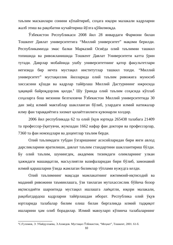 таълим масканлари сонини кўпайтириб, соҳага юқори малакали кадрларни
жалб этиш ва рақобатни кучайтириш йўлга қўйилмоқда. 
Ўзбекистон  Республикаси  2008  йил  28  январдаги  Фармони  билан
Тошкент  Давлат  университетига  “Миллий  университет”  мақоми  берилди.
Республикамизда  эмас  балки  Марказий  Осиёда  олий  таълимни  ташкил
топишида  ва  ривожланишида  Тошкент  Давлат  Университети  катта  ўрин
тутади.  Даврлар  мобайнида  ушбу  университетнинг  қатор  факультетлари
негизида  бир  нечта  мустақил  институтлар  ташкил  топди.  “Миллий
университет”  мустақиллик  йилларида  олий  таълим  ривожига  муносиб
хиссасини  қўшди  ва  кадрлар  тайёрлаш  Миллий  Дастурининг  ижросида
ҳақиқий  байроқдорлик  қилди.4 Шу  ўринда  олий  таълим  соҳасида  кўплаб
соҳаларга бош мезонни белгиловчи Ўзбекистон Миллий университетида 30
дан зиёд илмий мактаблар шаклланган бўлиб, улардаги илмий натижалар
илму фан тараққиётига хизмат қилаётганлиги қувонарли холдир. 
2006 йил республикада 62 та олий ўқув юртида 265438 талабага 21409
та профессор-ўқитувчи, жумладан 1662 нафар фан доктори ва профессорлар,
7360 та фан номзодлари ва доцентлар таълим берди.
Олий таълимдаги тубдан ўзгаришнинг асосийларидан бири янги авлод
дарсликларини яратилиши, давлат таълим стандартини шакллантириш бўлди.
Бу  олий  таълим,  шунингдек,  академик  тизимдаги  олимларнинг  улкан
ҳажмдаги машаққатли, масъулиятли вазифаларидан бири бўлиб, замонавий
илмий қарашларни ўзида жамлаган билимлар тўплами вужудга келди.
Олий  таълимнинг  мақсади  мамлакатнинг  ижтимоий-иқтисодий  ва
маданий ривожини таъминлашга, ўзи танлаган мутахассислик бўйича бозор
иқтисодиёти  шароитида  мустақил  ишлашга  лаёқатли,  юқори  малакали,
рақобатдардош  кадрларни  тайёрлашдан  иборат.  Республика  олий  ўқув
юртларида  талабалар  билим  олиш  билан  биргаликда  илмий  тадқиқот
ишларини ҳам олиб борадилар. Илмий мавзуларп кўпинча талабаларнинг
4С.Ғуломов, Э. Убайдуллаева, Э.Ахмедов. Мустақил Ўзбекистон, “Меҳнат”, Тошкент, 2001. 61-б.
10
