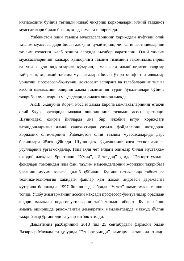 ихтисослиги бўйича тегишли ишлаб чиқариш корхоналари, илмий тадқиқот
муассасалари билан боғлиқ ҳолда амалга оширилади.
Ўзбекистон олий таълим муассасаларининг хориждаги нуфузли олий
таълим муассасалдари билан алоқани кучайтириш, чет эл инвестицияларини
таълим  соҳасига  жалб этишга  алоҳида  эътибор  қаратилган.  Олий  таълим
муассасаларининг халқаро ҳамкорлиги таълим тизимини такомиллаштириш
ва  уни  жаҳон  андозаларига  кўтариш,   малакали  илмий-педагог  кадрлар
тайёрлаш, хорижий таълим муассасалари билан ўзаро манфаатли алоқалар
ўрнатиш, профессор-ўқитувчи, докторант аспирант ва талабаларнинг тил ва
касбий малакасини ошириш ҳамда таълимнинг турли йўналишлари бўйича
тажриба алмаштириш мақсадларида амалга оширилмоқда.
АҚШ, Жанубий Корея, Россия ҳамда Европа мамлакатларининг етакчи
олий  ўқув  юртларида  малака  оширишнинг  тизимли  асоси  яратилди.
Шунингдек,  охирги  йилларда  яна  бир  ижобий  ютуқ  хориждаги
ватандошларимиз  илмий  салоҳиятидан  унумли  фойдаланиш,  иқтидорли
хорижлик  олимларнинг  Ўзбекистон  олий  таълим  муассасаларида  дарс
беришлари  йўлга  қўйилди.  Шунингдек,  ўқитишнинг  янги  технология  ва
усулларини ўргатмоқдалар. Илм аҳли чет элдаги олимлар билан мустаҳкам
ижодий  алоқалар  ўрнатилди.  “Умид”,  “Истеъдод”  ҳамда  “Эл-юрт  умиди”
фондлари томонидан илм фан, таълим намоёндаларини жорижий тажрибага
ўрганиш  муҳим  вазифа  қилиб  қўйилди.  Бунинг  натижасида  табиат  ва
техника-технология  ҳақидаги  фанлар  ҳам  жаҳон  андозаси  даражасига
кўтарила бошланди. 1997 йилнинг декабрида “Устоз” жамғармаси ташкил
топди. Ушбу жамғарманинг асосий мақсади профессор-ўқитувчилар орасидан
юқори  малакали  педагог-устозларни  тайёрлашдан  иборат.  Бу  жараённи
амалга оширишда ривожланган демократик мамлакатларда мавжуд бўлган
тажрибалар ўрганилди ва улар татбиқ этилди. 
Давлатимиз  раҳбарининг  2018  йил  25  сентябрдаги  фармони  билан
Вазирлар Маҳкамаси ҳузурида “Эл юрт умиди” жамғармаси ташкил этилди.
11
