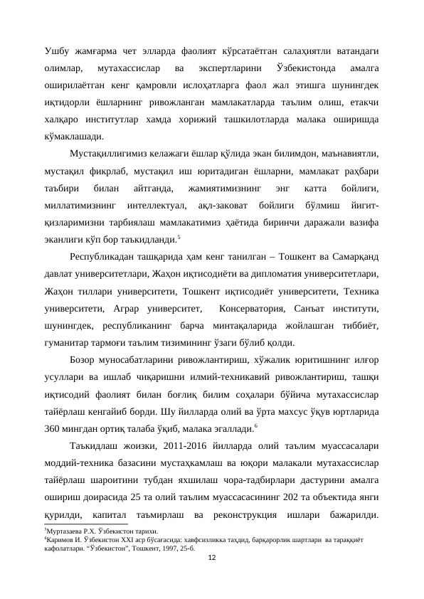 Ушбу  жамғарма  чет  элларда  фаолият  кўрсатаётган  салаҳиятли  ватандаги
олимлар,  мутахассислар  ва  экспертларини  Ўзбекистонда  амалга
оширилаётган  кенг  қамровли  ислоҳатларга  фаол  жал  этишга  шунингдек
иқтидорли  ёшларнинг  ривожланган  мамлакатларда  таълим  олиш,  етакчи
халқаро  институтлар  хамда  хорижий  ташкилотларда  малака  оширишда
кўмаклашади.
Мустақиллигимиз келажаги ёшлар қўлида экан билимдон, маънавиятли,
мустақил  фикрлаб,  мустақил  иш  юритадиган  ёшларни,  мамлакат  раҳбари
таъбири  билан  айтганда,  жамиятимизнинг  энг  катта  бойлиги,
миллатимизнинг  интеллектуал,  ақл-заковат  бойлиги  бўлмиш  йигит-
қизларимизни тарбиялаш мамлакатимиз ҳаётида биринчи даражали вазифа
эканлиги кўп бор таъкидланди.5
Республикадан ташқарида ҳам кенг танилган – Тошкент ва Самарқанд
давлат университетлари, Жаҳон иқтисодиёти ва дипломатия университетлари,
Жаҳон тиллари университети, Тошкент иқтисодиёт университети, Техника
университети,  Аграр  университет,   Консерватория,  Санъат  институти,
шунингдек,  республиканинг  барча  минтақаларида  жойлашган  тиббиёт,
гуманитар тармоғи таълим тизимининг ўзаги бўлиб қолди.
Бозор муносабатларини ривожлантириш, хўжалик юритишнинг илғор
усуллари ва ишлаб чиқаришни илмий-техникавий ривожлантириш, ташқи
иқтисодий  фаолият  билан  боғлиқ  билим  соҳалари  бўйича  мутахассислар
тайёрлаш кенгайиб борди. Шу йилларда олий ва ўрта махсус ўқув юртларида
360 мингдан ортиқ талаба ўқиб, малака эгаллади.6
Таъкидлаш  жоизки,  2011-2016  йилларда  олий  таълим  муассасалари
моддий-техника базасини мустаҳкамлаш ва юқори малакали мутахассислар
тайёрлаш шароитини тубдан  яхшилаш чора-тадбирлари дастурини амалга
ошириш доирасида 25 та олий таълим муассасасининг 202 та объектида янги
қурилди,  капитал  таъмирлаш  ва  реконструкция  ишлари  бажарилди.
5Муртазаева Р.Х. Ўзбекистон тарихи.
6Каримов И. Ўзбекистон ХХI аср бўсағасида: хавфсизликка таҳдид, барқарорлик шартлари  ва тараққиёт 
кафолатлари. “Ўзбекистон”, Тошкент, 1997, 25-б.
12
