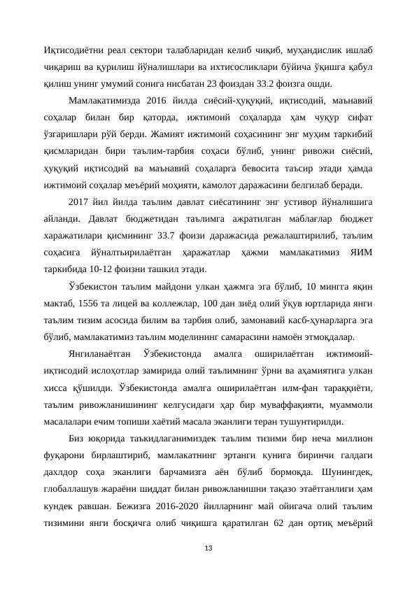 Иқтисодиётни реал сектори талабларидан келиб чиқиб, муҳандислик ишлаб
чиқариш ва қурилиш йўналишлари ва ихтисосликлари бўйича ўқишга қабул
қилиш унинг умумий сонига нисбатан 23 фоиздан 33.2 фоизга ошди.
Мамлакатимизда  2016  йилда  сиёсий-ҳуқуқий,  иқтисодий,  маънавий
соҳалар  билан  бир  қаторда,  ижтимоий  соҳаларда  ҳам  чуқур  сифат
ўзгаришлари рўй берди. Жамият ижтимоий соҳасининг энг муҳим таркибий
қисмларидан  бири  таълим-тарбия  соҳаси  бўлиб,  унинг  ривожи  сиёсий,
ҳуқуқий  иқтисодий  ва  маънавий  соҳаларга  бевосита  таъсир  этади  ҳамда
ижтимоий соҳалар меъёрий моҳияти, камолот даражасини белгилаб беради.
2017 йил йилда таълим давлат сиёсатининг энг устивор йўналишига
айланди.  Давлат  бюджетидан  таълимга  ажратилган  маблағлар  бюджет
харажатилари қисмининг 33.7 фоизи даражасида режалаштирилиб, таълим
соҳасига  йўналтьирилаётган  ҳаражатлар  ҳажми  мамлакатимиз  ЯИМ
таркибида 10-12 фоизни ташкил этади.
Ўзбекистон таълим майдони улкан ҳажмга эга бўлиб, 10 мингга яқин
мактаб, 1556 та лицей ва коллежлар, 100 дан зиёд олий ўқув юртларида янги
таълим тизим асосида билим ва тарбия олиб, замонавий касб-ҳунарларга эга
бўлиб, мамлакатимиз таълим моделининг самарасини намоён этмоқдалар. 
Янгиланаётган  Ўзбекистонда  амалга  оширилаётган  ижтимоий-
иқтисодий ислоҳотлар замирида олий таълимнинг ўрни ва аҳамиятига улкан
хисса  қўшилди.  Ўзбекистонда  амалга  оширилаётган  илм-фан  тараққиёти,
таълим  ривожланишининг  келгусидаги  ҳар  бир  муваффақияти,  муаммоли
масалалари ечим топиши хаётий масала эканлиги теран тушунтирилди. 
Биз юқорида таъкидлаганимиздек таълим тизими бир неча миллион
фуқарони  бирлаштириб,  мамлакатнинг  эртанги  кунига  биринчи  галдаги
дахлдор  соҳа  эканлиги  барчамизга  аён  бўлиб  бормоқда.  Шунингдек,
глобаллашув жараёни шиддат билан ривожланишни тақазо этаётганлиги ҳам
кундек равшан. Бежизга 2016-2020 йилларнинг май ойигача олий таълим
тизимини янги босқичга олиб чиқишга қаратилган 62 дан ортиқ меъёрий
13
