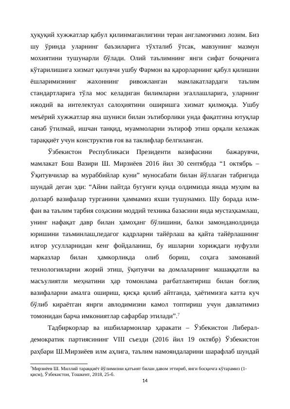 ҳуқуқий хужжатлар қабул қилинмаганлигини теран англамоғимиз лозим. Биз
шу  ўринда  уларнинг  баъзиларига  тўхталиб  ўтсак,  мавзунинг  мазмун
мохиятини  тушунарли  бўлади.  Олий  таълимнинг  янги  сифат  бочқичига
кўтарилишига хизмат қилувчи ушбу Фармон ва қарорларнинг қабул қилишни
ёшларимизнинг  жахоннинг  ривожланган  мамлакатлардаги  таълим
стандартларига  тўла  мос  келадиган  билимларни  эгаллашларига,  уларнинг
ижодий  ва  интелектуал  салоҳиятини  оширишга  хизмат  қилмоқда.  Ушбу
меъёрий хужжатлар яна шуниси билан эътиборлики унда фақатгина ютуқлар
санаб ўтилмай, ишчан танқид, муаммоларни эътироф этиш орқали келажак
тараққиёт учун конструктив ғоя ва таклифлар белгиланган.
Ўзбекистон  Республикаси  Президенти  вазифасини   бажарувчи,
мамлакат Бош Вазири Ш. Мирзиёев 2016 йил 30 сентябрда “1 октябрь –
Ўқитувчилар ва мураббийлар куни” муносабати билан йўллаган табригида
шундай деган эди: “Айни пайтда бугунги кунда олдимизда янада муҳим ва
долзарб вазифалар турганини ҳаммамиз яхши тушунамиз. Шу борада илм-
фан ва таълим тарбия соҳасини моддий техника базасини янда мустаҳкамлаш,
унинг  нафақат  давр  билан  ҳамоҳанг  бўлишини,  балки  замонданолдинда
юришини таъминлаш,педагог  кадрларни тайёрлаш ва қайта тайёрлашнинг
илғор  усулларнидан  кенг  фойдаланиш,  бу  ишларни  хориждаги  нуфузли
марказлар  билан  ҳамкорликда  олиб  бориш,  соҳага  замонавий
технологияларни  жорий  этиш,  ўқитувчи  ва  домлаларнинг  машаққатли  ва
масъулиятли  меҳнатини  ҳар  томонлама  рағбатлантириш  билан  боғлиқ
вазифаларни амалга ошириш, қисқа қилиб айтганда, ҳаётимизга катта куч
бўлиб  кираётган  янрги  авлодимизни  камол  топтириш  учун  давлатимиз
томонидан барча имкониятлар сафарбар этилади”.7
Тадбиркорлар  ва  ишбилармонлар  ҳаракати  –  Ўзбекистон  Либерал-
демократик  партиясининг  VIII  съезди  (2016  йил  19  октябр)  Ўзбекистон
раҳбари Ш.Мирзиёев илм аҳлига, таълим намояндаларини шарафлаб шундай
7Мирзиёев Ш. Миллий тараққиёт йўлимизни қатъият билан давом эттириб, янги босқичга кўтарамиз (1-
қисм), Ўзбекистон, Тошкент, 2018, 25-б.
14
