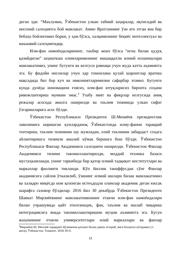 деган эди: “Маълумки, Ўзбекистон улкан табиий заҳиралар, иқтисодий ва
инсоний салоҳиятга бой мамлакат. Аммо Яратганнинг ўзи ато этган яна бир
бебаҳо бойлигимиз борки, у ҳам бўлса, халқимизнинг беқиёс интеллектуал ва
маънавий салоҳиятидир.
Илм-фан  намоёндаларининг,  таъбир  жоиз  бўлса  “игна  билан  қудуқ
қазийдиган” заҳматкаш олимларимизнинг машаққатли илмий изланишлари
мамлакатимиз, унинг бугунги ва келгуси равнақи учун жуда катта аҳамиятга
эга.  Бу  фидойи  инсонлар  учун  ҳар  томонлама  қулай  шароитлар  яратиш
мақсадида  биз  бор  куч  ва  имкониятларимизни  сафарбар  этамиз.  Бугунги
кунда  дунёда  инновацион  ғоясиз,  илм-фан  ютуқларисиз  биронта  соҳани
ривожлантириш  мумкин  эмас.8 Ушбу  ният  ва  фикрлар  келгусида  аниқ
режалар  асосида  амалга  оширилди  ва  таълим  тизимида  улкан  сифат
ўзгаришларига асос бўлди.
Ўзбекистон  Республикаси  Президенти  Ш.Мизиёев  президентлик
лавозимига  киришган  кунларданоқ  Ўзбекистонда  илму-фанни  тараққий
топтириш, таълим тизимини шу жумладан, олий таълимни забардаст соҳага
айлантиришга  тизимли  амалий  кўмак  беришга  бош  бўлди.  Ўзбекистон
Республикаси Фанлар Академияси салоҳияти оширилди. Ўзбекистон Фанлар
Академияси  тизими  такомиллаштирилди,  моддий  техника  базаси
мустаҳкамланди, унинг таркибида бир қатор илмий тадқиқот институтлари ва
марказлар  фаолияти  тикланди.  Кўп  йиллик  танаффусдан  сўнг  Фанлар
акадмиясига сайлов ўтказилиб, ўзининг илмий ишлари билан мамлакатимиз
ва халқаро миқёсда ном қозонган истеъдодли олимлар академик деган юксак
шарафга сазовор бўлдилар. 2016 йил 30 декабрда Ўзбекистон Президенти
Шавкат  Мирзиёевнинг  мамлакатимизнинг  етакчи  илм-фан  намоёндалари
билан  учрашувида  қайт  этилганидек,  фан,  таълим  ва  ишлаб  чиқариш
интеграциясига  янада  такомиллаштиришни  муҳим  ахамиятга  эга.  Бугун
жаҳонннинг  етакчи  университетлари  илий  марказлари  ва  фанлар
8Мирзиёев Ш. Миллий тараққиёт йўлимизни қатъият билан давом эттириб, янги босқичга кўтарамиз (1-
қисм), Ўзбекистон, Тошкент, 2018, 85-б.
15
